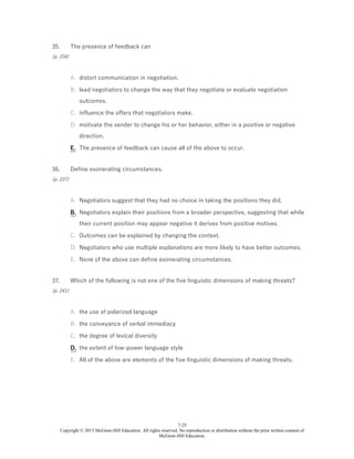 7-25
Copyright © 2015 McGraw-Hill Education. All rights reserved. No reproduction or distribution without the prior written consent of
McGraw-Hill Education.
35.
(p. 234)
The presence of feedback can
A. distort communication in negotiation.
B. lead negotiators to change the way that they negotiate or evaluate negotiation
outcomes.
C. influence the offers that negotiators make.
D. motivate the sender to change his or her behavior, either in a positive or negative
direction.
E. The presence of feedback can cause all of the above to occur.
36.
(p. 237)
Define exonerating circumstances.
A. Negotiators suggest that they had no choice in taking the positions they did.
B. Negotiators explain their positions from a broader perspective, suggesting that while
their current position may appear negative it derives from positive motives.
C. Outcomes can be explained by changing the context.
D. Negotiators who use multiple explanations are more likely to have better outcomes.
E. None of the above can define exonerating circumstances.
37.
(p. 241)
Which of the following is not one of the five linguistic dimensions of making threats?
A. the use of polarized language
B. the conveyance of verbal immediacy
C. the degree of lexical diversity
D. the extent of low-power language style
E. All of the above are elements of the five linguistic dimensions of making threats.
 
