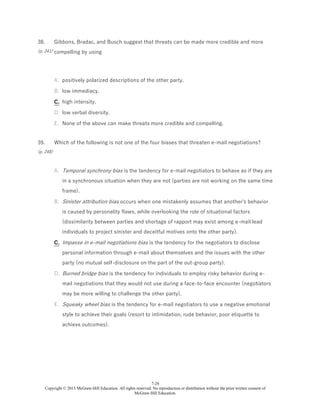 7-26
Copyright © 2015 McGraw-Hill Education. All rights reserved. No reproduction or distribution without the prior written consent of
McGraw-Hill Education.
38.
(p. 241)
Gibbons, Bradac, and Busch suggest that threats can be made more credible and more
compelling by using
A. positively polarized descriptions of the other party.
B. low immediacy.
C. high intensity.
D. low verbal diversity.
E. None of the above can make threats more credible and compelling.
39.
(p. 248)
Which of the following is not one of the four biases that threaten e-mail negotiations?
A. Temporal synchrony bias is the tendency for e-mail negotiators to behave as if they are
in a synchronous situation when they are not (parties are not working on the same time
frame).
B. Sinister attribution bias occurs when one mistakenly assumes that another's behavior
is caused by personality flaws, while overlooking the role of situational factors
(dissimilarity between parties and shortage of rapport may exist among e-mail lead
individuals to project sinister and deceitful motives onto the other party).
C. Impasse in e-mail negotiations bias is the tendency for the negotiators to disclose
personal information through e-mail about themselves and the issues with the other
party (no mutual self-disclosure on the part of the out-group party).
D. Burned bridge bias is the tendency for individuals to employ risky behavior during e-
mail negotiations that they would not use during a face-to-face encounter (negotiators
may be more willing to challenge the other party).
E. Squeaky wheel bias is the tendency for e-mail negotiators to use a negative emotional
style to achieve their goals (resort to intimidation, rude behavior, poor etiquette to
achieve outcomes).
 