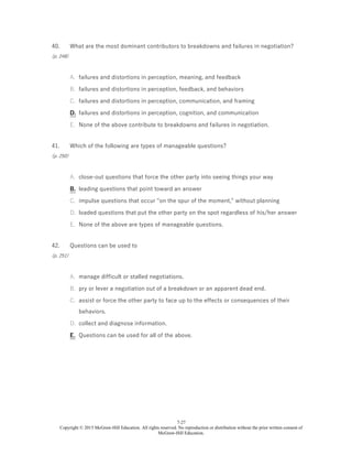7-27
Copyright © 2015 McGraw-Hill Education. All rights reserved. No reproduction or distribution without the prior written consent of
McGraw-Hill Education.
40.
(p. 248)
What are the most dominant contributors to breakdowns and failures in negotiation?
A. failures and distortions in perception, meaning, and feedback
B. failures and distortions in perception, feedback, and behaviors
C. failures and distortions in perception, communication, and framing
D. failures and distortions in perception, cognition, and communication
E. None of the above contribute to breakdowns and failures in negotiation.
41.
(p. 250)
Which of the following are types of manageable questions?
A. close-out questions that force the other party into seeing things your way
B. leading questions that point toward an answer
C. impulse questions that occur "on the spur of the moment," without planning
D. loaded questions that put the other party on the spot regardless of his/her answer
E. None of the above are types of manageable questions.
42.
(p. 251)
Questions can be used to
A. manage difficult or stalled negotiations.
B. pry or lever a negotiation out of a breakdown or an apparent dead end.
C. assist or force the other party to face up to the effects or consequences of their
behaviors.
D. collect and diagnose information.
E. Questions can be used for all of the above.
 