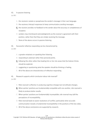 7-28
Copyright © 2015 McGraw-Hill Education. All rights reserved. No reproduction or distribution without the prior written consent of
McGraw-Hill Education.
43.
(p. 251)
In passive listening
A. the receivers restate or paraphrase the sender's message in their own language.
B. the receivers interject responses to keep communicators sending messages.
C. the receiver provides no feedback to the sender about the accuracy or completeness of
reception.
D. senders may misinterpret acknowledgments as the receiver's agreement with their
position, rather than that they are simply receiving the message.
E. None of the above occurs in passive listening.
44.
(p. 253)
Successful reflective responding can be characterized by
A. a greater emphasis on speaking than listening.
B. responding to abstract rather than personal points.
C. following the other rather than leading him or her into areas that the listener thinks
should be explored.
D. suggesting or questioning what the speaker should be thinking or feeling.
E. All of the above are characteristics of reflective responding.
45.
(p. 253)
Research supports which conclusion about role reversal?
A. Role reversal is effective in producing cognitive changes but not attitude changes.
B. When parties' positions are fundamentally compatible with one another, role reversal is
likely to produce better results.
C. When parties' positions are fundamentally incompatible; role reversal may dull the
perceptions of incompatibility.
D. Role reversal leads to easier resolutions of conflict, particularly when accurate
communication reveals a fundamental incompatibility in the positions of the two sides.
E. All of the above conclusions are supported by research.
 