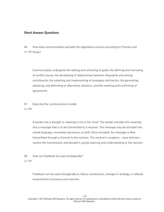 7-29
Copyright © 2015 McGraw-Hill Education. All rights reserved. No reproduction or distribution without the prior written consent of
McGraw-Hill Education.
Short Answer Questions
46.
(p. 230)
How does communication pervade the negotiation process according to Putnam and
Poole?
Communication undergirds the setting and reframing of goals; the defining and narrowing
of conflict issues; the developing of relationships between disputants and among
constituents; the selecting and implementing of strategies and tactics; the generating,
attacking, and defending of alternative solutions; and the reaching and confirming of
agreements.
47.
(p. 230)
Describe the communication model.
A sender has a thought or meaning in his or her mind. The sender encodes this meaning
into a message that is to be transmitted to a receiver. The message may be encoded into
verbal language, nonverbal expression, or both. Once encoded, the message is then
transmitted through a channel to the receiver. The receiver's receptors - eyes and ears -
receive the transmission and decode it, giving meaning and understanding to the receiver.
48.
(p. 234)
How can feedback be used strategically?
Feedback can be used strategically to induce concessions, changes in strategy, or altered
assessments of process and outcome.
 