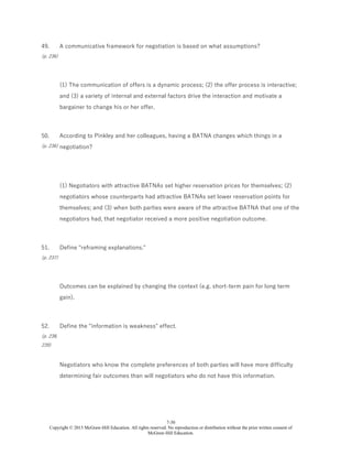 7-30
Copyright © 2015 McGraw-Hill Education. All rights reserved. No reproduction or distribution without the prior written consent of
McGraw-Hill Education.
49.
(p. 236)
A communicative framework for negotiation is based on what assumptions?
(1) The communication of offers is a dynamic process; (2) the offer process is interactive;
and (3) a variety of internal and external factors drive the interaction and motivate a
bargainer to change his or her offer.
50.
(p. 236)
According to Pinkley and her colleagues, having a BATNA changes which things in a
negotiation?
(1) Negotiators with attractive BATNAs set higher reservation prices for themselves; (2)
negotiators whose counterparts had attractive BATNAs set lower reservation points for
themselves; and (3) when both parties were aware of the attractive BATNA that one of the
negotiators had, that negotiator received a more positive negotiation outcome.
51.
(p. 237)
Define "reframing explanations."
Outcomes can be explained by changing the context (e.g. short-term pain for long term
gain).
52.
(p. 238,
239)
Define the "information is weakness" effect.
Negotiators who know the complete preferences of both parties will have more difficulty
determining fair outcomes than will negotiators who do not have this information.
 