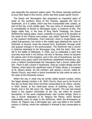 was especially the seaman’s patron saint. The Danes naturally preferred
to bury their dead in this church, which was their proper parish church.
The Danes and Norwegians also possessed an important place of
trade on the southern shore of the Thames, opposite the city—in
Southwark, as it is called, which was first incorporated with London, as
part of the city, in the middle ages. The very name of Southwark, which
is unmistakably of Danish or Norwegian origin, is evidence of this. The
Sagas relate that, in the time of King Svend Tveskjæg, the Danes
fortified this trading place; which, evidently on account of its situation to
the south of the Thames and London, was called “Sydvirke” (Sudrvirki),
or the southern fortification. From Sudrvirki, which in Anglo-Saxon was
called Suð-geweorc, but which in the middle ages obtained the name of
Suthwerk or Suwerk, arose the present form, Southwark, through small
and gradual changes in the pronunciation. The Northmen had a church
in Sydvirke dedicated to the Norwegian king, Olaf the Saint. Olaf, who
fell in the battle of Stiklestad, in 1030, was so celebrated a saint that
churches were built in his honour, not only in Norway, where he became
the patron saint of the kingdom, and in the rest of Scandinavia, but also
in almost every place where the Northmen established themselves; nay,
even in distant Constantinople the Varangians had a church called after
him. There is still a street in Southwark, close by London Bridge and the
Thames, which bears the significant name of Tooley Street, a corruption
of St. Olave’s Street. On the northern side stands a church, called St.
Olave’s Church, and which is found mentioned by that name as early as
the close of the thirteenth century.
Within the city, in what may be strictly called ancient London, where
the Sagas already mention a St. Olaf’s Church, there are to be found at
this day no fewer than three churches consecrated to St. Olave: namely,
in Silver Street; at the north-west corner of Seething Lane, Tower
Street; and in the Old Jewry (St. Olave’s Upwell). The two last-named
stand in the eastern extremities of the city, yet within its ancient
boundaries. In the same neighbourhood, near London Bridge, there is
also a church dedicated to St. Magnus the Martyr, which likewise
undoubtedly owes its origin to the Northmen, either the Norwegians or
Danes. St. Magnus was a Norwegian jarl, who was killed in the twelfth
century in Orkney, where the cathedral in Kirkwall is also consecrated to
him.
 