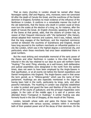 That so many churches in London should be named after these
Norwegian saints, Olaf and Magnus, who, moreover, were not canonized
till after the death of Canute the Great, and the overthrow of the Danish
dominion in England, furnishes no mean evidence of the influence of the
Northmen in London. It confirms in a remarkable manner the truth of
the old statements, that the Danes who dwelt in London could at times
even turn the scales at the election of a king; as, for instance, after the
death of Canute the Great. An English chronicler, speaking of the power
of the Danes at that period, adds, that the citizens of London had, by
reason of their frequent intercourse with “the barbarians” (the Danes),
almost adopted their manners and customs. And it was, indeed, natural
that the long voyages of the Northmen, and the important commerce
carried on between the countries of Scandinavia and England, should
have long secured to the northern merchants an influential position in a
city like London, which was in the highest degree a commercial city, and
particularly when these merchants had once been established there in
great numbers.
But the most striking and remarkable memorial of the early power of
the Danes and other Northmen in London is this—that the highest
tribunal in the city has retained to our days its pure old northern name
“Husting.” The word Thing, whereby, as is well known, both deliberative
and judicial assemblies were designated in the north from the earliest
times, does not seem to have been employed by the Anglo-Saxons in
that signification, or at all events not before the Danish expeditions and
Danish immigrations into England. The Anglo-Saxons used in that sense
the term gemót, as in “Witena-gemót,” which was the name of their
parliament. Husthings are also especially mentioned in the Sagas as
having been held in the north, particularly by kings, jarls, and other
powerful individuals. The Husthing in London was originally established
in order to protect and guard the laws and liberties of the city and the
customs of the courts of judicature; and the principal magistrates were
judges. In the Latin of the middle ages it is said of a person who
attended there—“Comparuit in Hustingo.” A similar Husting was also
formerly found in the Isle of Sheppey, at the mouth of the Thames.
London, beneath whose walls and gates the Danes have fought
numerous battles with various success, contains within it memorials
both of their greatest power and of the decay of their dominion. On the
 