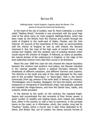 Section IV.
Watlinga-Stræt.—South England.—Legends about the Danes.—The
graves of Canute the Great and Hardicanute.
In the heart of the city of London, near St. Paul’s Cathedral, is a street
called “Watling Street.” Anciently it was connected with the great high
road of the same name (or more properly Watlinga-Stræt), which had
been made by the Britons from the Channel and London through the
midst of England to the north-east of Wales, Chester, and the Irish
Channel. On account of the importance of this road, as communicating
with the interior of England as well as with Ireland, the Romans
improved it. But, like most of the high roads of ancient times, it was
carried over heights, with the constant view of avoiding streams which
would require the erection of bridges. It followed, as nearly as possible,
the natural division of the watercourse in England, or the ridge of the
land watershed whence rivers take their course in all directions.
About the year 1000 this road not only showed the natural boundary
between the northern and southern river-valleys, but likewise indicated
in the clearest possible manner a political boundary between the
inhabitants of different extraction, and different manners and customs.
The districts to the north and east of this road belonged for the most
part to the so-called “Dena-lagu,” or “Dane-lagh,” that is, the Dane’s
community (from lag, whence in the north itself, in Norway, for instance,
Thröndelagen, and in Sweden, Roslagen). For here the Danes, and other
conquerors or immigrants of Scandinavian origin, had gradually subdued
and expelled the Anglo-Saxons, and here the Danish laws, habits, and
customs, chiefly prevailed.
In the districts to the south, on the contrary, the repulsed Anglo-
Saxons had concentrated the last remnants of their former power. A
great number of wealthy and leading Danes were indeed also settled
here, either in the country, or, with a view to commerce, in the principal
towns on the coast; as in Winchester, which, like London, long had its
“Husting;” Exeter, where a church was in later times dedicated to St.
Olave; and Bristol. But, out of London, the Danes scarcely formed at
 