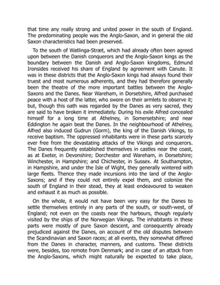 that time any really strong and united power in the south of England.
The predominating people was the Anglo-Saxon, and in general the old
Saxon characteristics had been preserved.
To the south of Watlinga-Stræt, which had already often been agreed
upon between the Danish conquerors and the Anglo-Saxon kings as the
boundary between the Danish and Anglo-Saxon kingdoms, Edmund
Ironsides received his share of England by agreement with Canute. It
was in these districts that the Anglo-Saxon kings had always found their
truest and most numerous adherents, and they had therefore generally
been the theatre of the more important battles between the Anglo-
Saxons and the Danes. Near Wareham, in Dorsetshire, Alfred purchased
peace with a host of the latter, who swore on their armlets to observe it;
but, though this oath was regarded by the Danes as very sacred, they
are said to have broken it immediately. During his exile Alfred concealed
himself for a long time at Athelney, in Somersetshire; and near
Eddington he again beat the Danes. In the neighbourhood of Athelney,
Alfred also induced Gudrun (Gorm), the king of the Danish Vikings, to
receive baptism. The oppressed inhabitants were in these parts scarcely
ever free from the devastating attacks of the Vikings and conquerors.
The Danes frequently established themselves in castles near the coast,
as at Exeter, in Devonshire; Dorchester and Wareham, in Dorsetshire;
Winchester, in Hampshire; and Chichester, in Sussex. At Southampton,
in Hampshire, and under the Isle of Wight, they generally wintered with
large fleets. Thence they made incursions into the land of the Anglo-
Saxons; and if they could not entirely expel them, and colonize the
south of England in their stead, they at least endeavoured to weaken
and exhaust it as much as possible.
On the whole, it would not have been very easy for the Danes to
settle themselves entirely in any parts of the south, or south-west, of
England; not even on the coasts near the harbours, though regularly
visited by the ships of the Norwegian Vikings. The inhabitants in these
parts were mostly of pure Saxon descent, and consequently already
prejudiced against the Danes, on account of the old disputes between
the Scandinavian and Saxon races; at all events, they somewhat differed
from the Danes in character, manners, and customs. These districts
were, besides, too remote from Denmark; and in case of an attack from
the Anglo-Saxons, which might naturally be expected to take place,
 