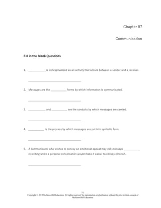 7-1
Copyright © 2015 McGraw-Hill Education. All rights reserved. No reproduction or distribution without the prior written consent of
McGraw-Hill Education.
Chapter 07
Communication
Fill in the Blank Questions
1. _____________ is conceptualized as an activity that occurs between a sender and a receiver.
________________________________________
2. Messages are the ____________ forms by which information is communicated.
________________________________________
3. _____________ and ____________ are the conduits by which messages are carried.
________________________________________
4. ____________ is the process by which messages are put into symbolic form.
________________________________________
5. A communicator who wishes to convey an emotional appeal may risk message ____________
in writing when a personal conversation would make it easier to convey emotion.
________________________________________
 