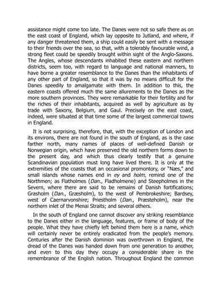 assistance might come too late. The Danes were not so safe there as on
the east coast of England, which lay opposite to Jutland, and where, if
any danger threatened them, a ship could easily be sent with a message
to their friends over the sea, so that, with a tolerably favourable wind, a
strong fleet could be speedily brought within sight of the Anglo-Saxons.
The Angles, whose descendants inhabited these eastern and northern
districts, seem too, with regard to language and national manners, to
have borne a greater resemblance to the Danes than the inhabitants of
any other part of England, so that it was by no means difficult for the
Danes speedily to amalgamate with them. In addition to this, the
eastern coasts offered much the same allurements to the Danes as the
more southern provinces. They were remarkable for their fertility and for
the riches of their inhabitants, acquired as well by agriculture as by
trade with Saxony, Belgium, and Gaul. Precisely on the east coast,
indeed, were situated at that time some of the largest commercial towns
in England.
It is not surprising, therefore, that, with the exception of London and
its environs, there are not found in the south of England, as is the case
farther north, many names of places of well-defined Danish or
Norwegian origin, which have preserved the old northern forms down to
the present day, and which thus clearly testify that a genuine
Scandinavian population must long have lived there. It is only at the
extremities of the coasts that an occasional promontory, or “Næs,” and
small islands whose names end in ey and holm, remind one of the
Northmen; as Flatholmes (Dan., Fladholmene) and Steepholmes in the
Severn, where there are said to be remains of Danish fortifications;
Grasholm (Dan., Græsholm), to the west of Pembrokeshire; Bardsey,
west of Caernarvonshire; Priestholm (Dan., Præsteholm), near the
northern inlet of the Menai Straits; and several others.
In the south of England one cannot discover any striking resemblance
to the Danes either in the language, features, or frame of body of the
people. What they have chiefly left behind them here is a name, which
will certainly never be entirely eradicated from the people’s memory.
Centuries after the Danish dominion was overthrown in England, the
dread of the Danes was handed down from one generation to another,
and even to this day they occupy a considerable share in the
remembrance of the English nation. Throughout England the common
 