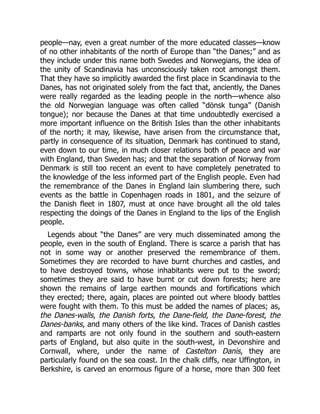 people—nay, even a great number of the more educated classes—know
of no other inhabitants of the north of Europe than “the Danes;” and as
they include under this name both Swedes and Norwegians, the idea of
the unity of Scandinavia has unconsciously taken root amongst them.
That they have so implicitly awarded the first place in Scandinavia to the
Danes, has not originated solely from the fact that, anciently, the Danes
were really regarded as the leading people in the north—whence also
the old Norwegian language was often called “dönsk tunga” (Danish
tongue); nor because the Danes at that time undoubtedly exercised a
more important influence on the British Isles than the other inhabitants
of the north; it may, likewise, have arisen from the circumstance that,
partly in consequence of its situation, Denmark has continued to stand,
even down to our time, in much closer relations both of peace and war
with England, than Sweden has; and that the separation of Norway from
Denmark is still too recent an event to have completely penetrated to
the knowledge of the less informed part of the English people. Even had
the remembrance of the Danes in England lain slumbering there, such
events as the battle in Copenhagen roads in 1801, and the seizure of
the Danish fleet in 1807, must at once have brought all the old tales
respecting the doings of the Danes in England to the lips of the English
people.
Legends about “the Danes” are very much disseminated among the
people, even in the south of England. There is scarce a parish that has
not in some way or another preserved the remembrance of them.
Sometimes they are recorded to have burnt churches and castles, and
to have destroyed towns, whose inhabitants were put to the sword;
sometimes they are said to have burnt or cut down forests; here are
shown the remains of large earthen mounds and fortifications which
they erected; there, again, places are pointed out where bloody battles
were fought with them. To this must be added the names of places; as,
the Danes-walls, the Danish forts, the Dane-field, the Dane-forest, the
Danes-banks, and many others of the like kind. Traces of Danish castles
and ramparts are not only found in the southern and south-eastern
parts of England, but also quite in the south-west, in Devonshire and
Cornwall, where, under the name of Castelton Danis, they are
particularly found on the sea coast. In the chalk cliffs, near Uffington, in
Berkshire, is carved an enormous figure of a horse, more than 300 feet
 