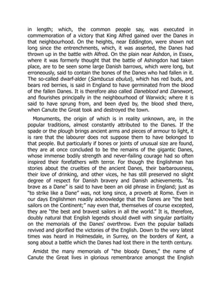 in length; which, the common people say, was executed in
commemoration of a victory that King Alfred gained over the Danes in
that neighbourhood. On the heights, near Eddington, were shown not
long since the entrenchments, which, it was asserted, the Danes had
thrown up in the battle with Alfred. On the plain near Ashdon, in Essex,
where it was formerly thought that the battle of Ashingdon had taken
place, are to be seen some large Danish barrows, which were long, but
erroneously, said to contain the bones of the Danes who had fallen in it.
The so-called dwarf-alder (Sambucus ebulus), which has red buds, and
bears red berries, is said in England to have germinated from the blood
of the fallen Danes. It is therefore also called Daneblood and Danewort,
and flourishes principally in the neighbourhood of Warwick; where it is
said to have sprung from, and been dyed by, the blood shed there,
when Canute the Great took and destroyed the town.
Monuments, the origin of which is in reality unknown, are, in the
popular traditions, almost constantly attributed to the Danes. If the
spade or the plough brings ancient arms and pieces of armour to light, it
is rare that the labourer does not suppose them to have belonged to
that people. But particularly if bones or joints of unusual size are found,
they are at once concluded to be the remains of the gigantic Danes,
whose immense bodily strength and never-failing courage had so often
inspired their forefathers with terror. For though the Englishman has
stories about the cruelties of the ancient Danes, their barbarousness,
their love of drinking, and other vices, he has still preserved no slight
degree of respect for Danish bravery and Danish achievements. “As
brave as a Dane” is said to have been an old phrase in England; just as
“to strike like a Dane” was, not long since, a proverb at Rome. Even in
our days Englishmen readily acknowledge that the Danes are “the best
sailors on the Continent;” nay even that, themselves of course excepted,
they are “the best and bravest sailors in all the world.” It is, therefore,
doubly natural that English legends should dwell with singular partiality
on the memorials of the Danes’ overthrow. Even the popular ballads
revived and glorified the victories of the English. Down to the very latest
times was heard in Holmesdale, in Surrey, on the borders of Kent, a
song about a battle which the Danes had lost there in the tenth century.
Amidst the many memorials of “the bloody Danes,” the name of
Canute the Great lives in glorious remembrance amongst the English
 