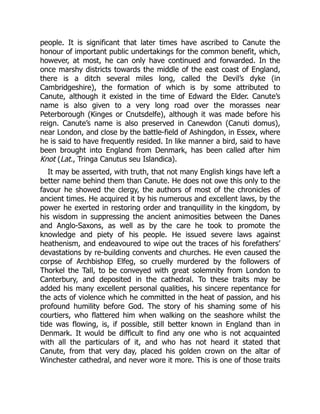 people. It is significant that later times have ascribed to Canute the
honour of important public undertakings for the common benefit, which,
however, at most, he can only have continued and forwarded. In the
once marshy districts towards the middle of the east coast of England,
there is a ditch several miles long, called the Devil’s dyke (in
Cambridgeshire), the formation of which is by some attributed to
Canute, although it existed in the time of Edward the Elder. Canute’s
name is also given to a very long road over the morasses near
Peterborough (Kinges or Cnutsdelfe), although it was made before his
reign. Canute’s name is also preserved in Canewdon (Canuti domus),
near London, and close by the battle-field of Ashingdon, in Essex, where
he is said to have frequently resided. In like manner a bird, said to have
been brought into England from Denmark, has been called after him
Knot (Lat., Tringa Canutus seu Islandica).
It may be asserted, with truth, that not many English kings have left a
better name behind them than Canute. He does not owe this only to the
favour he showed the clergy, the authors of most of the chronicles of
ancient times. He acquired it by his numerous and excellent laws, by the
power he exerted in restoring order and tranquillity in the kingdom, by
his wisdom in suppressing the ancient animosities between the Danes
and Anglo-Saxons, as well as by the care he took to promote the
knowledge and piety of his people. He issued severe laws against
heathenism, and endeavoured to wipe out the traces of his forefathers’
devastations by re-building convents and churches. He even caused the
corpse of Archbishop Elfeg, so cruelly murdered by the followers of
Thorkel the Tall, to be conveyed with great solemnity from London to
Canterbury, and deposited in the cathedral. To these traits may be
added his many excellent personal qualities, his sincere repentance for
the acts of violence which he committed in the heat of passion, and his
profound humility before God. The story of his shaming some of his
courtiers, who flattered him when walking on the seashore whilst the
tide was flowing, is, if possible, still better known in England than in
Denmark. It would be difficult to find any one who is not acquainted
with all the particulars of it, and who has not heard it stated that
Canute, from that very day, placed his golden crown on the altar of
Winchester cathedral, and never wore it more. This is one of those traits
 