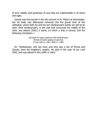 of true nobility and greatness of soul that are imperishable in all times
and ages.
Canute was first buried in the old convent of St. Peter’s at Winchester;
but his body was afterwards removed into the grand choir of the
cathedral, where both his and his son Hardicanute’s tombs are still to be
seen. Over Hardicanute’s, in the wall that surrounds the middle of the
choir, was placed (1661) a stone, on which a ship is carved, and the
following inscription:—
Qui jacet hic regni sceptrum tulit Hardicanutus;
Emmæ Cnutonis gnatus et ipse fuit.
In hac cista Lo. 1661. Obiit A.D. 1042.
Or, “Hardicanute, who lies here, and who was a son of Emma and
Canute, bore the kingdom’s sceptre. He died in the year of our Lord
1042, and was placed in this coffin in 1661.”
 