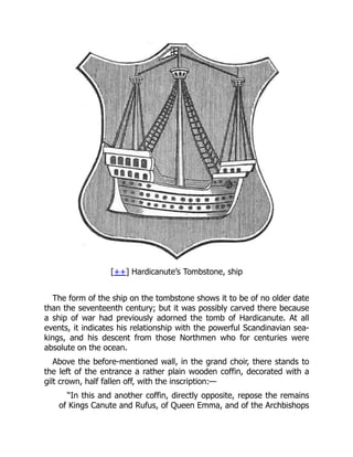[++] Hardicanute’s Tombstone, ship
The form of the ship on the tombstone shows it to be of no older date
than the seventeenth century; but it was possibly carved there because
a ship of war had previously adorned the tomb of Hardicanute. At all
events, it indicates his relationship with the powerful Scandinavian sea-
kings, and his descent from those Northmen who for centuries were
absolute on the ocean.
Above the before-mentioned wall, in the grand choir, there stands to
the left of the entrance a rather plain wooden coffin, decorated with a
gilt crown, half fallen off, with the inscription:—
“In this and another coffin, directly opposite, repose the remains
of Kings Canute and Rufus, of Queen Emma, and of the Archbishops
 