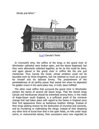 Winde and Alfvin.”
[++] Canute’s Tomb
In Cromwell’s time, the coffins of the kings in the grand choir of
Winchester cathedral were broken open, and the bones dispersed; but
they were afterwards collected together, as far as this could be done,
and again placed in the grand choir in coffins like the one just
mentioned. Thus Canute the Great, whose ambition could not be
bounded even by three kingdoms, has not retained so much as a grave
for himself and his beloved Emma. The presentiment of the
perishableness of all earthly power that seized him when he deposited
his golden crown in the same place has, in truth, been fulfilled!
The other royal coffins that surround the grand choir in Winchester
contain the bones of several old Saxon kings. That the Danish kings
Canute and Hardicanute should be entombed among them, in the midst
of Anglo-Saxon south England, is a sufficient proof of the immense
change that had taken place with regard to the Danes in England since
their first appearance there as barbarous heathen Vikings. Instead of
their kings seeking renown by the destruction of churches and convents,
and by murdering or maltreating the clergy; instead of their despising
any other kind of burial than that in the open fields, on hills under large
cairns, or monumental stones, their successors were now regarded as
 