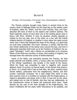 Section V.
The Wash.—The Five Burghs.—The Humber.—York.—Northumberland.—Stamford
Bridge.
The Thames certainly brought many Danes in ancient times to the
country south of Watlinga Stræt; but the large bay on the eastern coast
of England, called the “Wash,” and the rivers Humber, Tees, and Tyne,
attracted still more of them to the eastern and northern districts. The
Wash especially seems to have been one of the landing places most in
favour with them. Whether it were its situation, directly opposite to
Jutland on the one side, and on the other, on a line with the fruitful
midland districts of England; or whether it were rather the rapid current
which sets in there that attracted the ships of the Vikings, is a point that
we must leave undecided. This much, however, is certain, that the first
and richest settlements of the Danes were around this bay; and from it
afterwards extended itself quite up to the frontiers of Scotland, the so-
called “Danelagh;” which was a district so considerable as to comprise
fifteen of the thirty-two counties, or shires, then existing in England, and
amongst them the extensive county of Northumberland.
South of the Wash, and extending towards the Thames, lay East
Anglia (Norfolk and Suffolk); which, a century after the commencement
of the Vikings’ expeditions, was already in the hands of the Danes.
Alfred the Great was compelled to cede it, together with several
adjacent tracts of country, by formal treaty, to the Danish King Gudrun,
or Gorm. It is certain that it had at that time, like Kent, received many
Danish settlers, particularly from the neighbouring Jutland, and their
number continually increased. Yet in East Anglia they seem to have
been scarcely more in a condition to compete with the Anglo-Saxons, in
regard to population and power, than in Kent. It was only on the coast,
and indeed only on that of Norfolk, that they had any settlements, as
the Scandinavian names of places still preserved there show. These
districts lay too near to the main strength of the Anglo-Saxons. The
Saxon inhabitants did not easily suffer themselves to be expelled, and
 