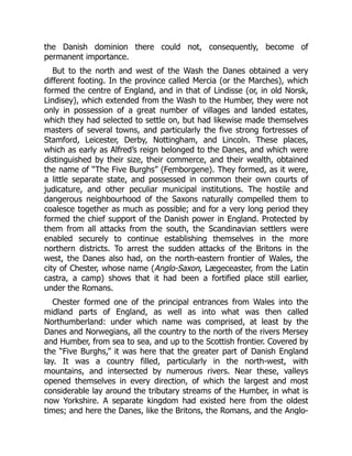 the Danish dominion there could not, consequently, become of
permanent importance.
But to the north and west of the Wash the Danes obtained a very
different footing. In the province called Mercia (or the Marches), which
formed the centre of England, and in that of Lindisse (or, in old Norsk,
Lindisey), which extended from the Wash to the Humber, they were not
only in possession of a great number of villages and landed estates,
which they had selected to settle on, but had likewise made themselves
masters of several towns, and particularly the five strong fortresses of
Stamford, Leicester, Derby, Nottingham, and Lincoln. These places,
which as early as Alfred’s reign belonged to the Danes, and which were
distinguished by their size, their commerce, and their wealth, obtained
the name of “The Five Burghs” (Femborgene). They formed, as it were,
a little separate state, and possessed in common their own courts of
judicature, and other peculiar municipal institutions. The hostile and
dangerous neighbourhood of the Saxons naturally compelled them to
coalesce together as much as possible; and for a very long period they
formed the chief support of the Danish power in England. Protected by
them from all attacks from the south, the Scandinavian settlers were
enabled securely to continue establishing themselves in the more
northern districts. To arrest the sudden attacks of the Britons in the
west, the Danes also had, on the north-eastern frontier of Wales, the
city of Chester, whose name (Anglo-Saxon, Lægeceaster, from the Latin
castra, a camp) shows that it had been a fortified place still earlier,
under the Romans.
Chester formed one of the principal entrances from Wales into the
midland parts of England, as well as into what was then called
Northumberland: under which name was comprised, at least by the
Danes and Norwegians, all the country to the north of the rivers Mersey
and Humber, from sea to sea, and up to the Scottish frontier. Covered by
the “Five Burghs,” it was here that the greater part of Danish England
lay. It was a country filled, particularly in the north-west, with
mountains, and intersected by numerous rivers. Near these, valleys
opened themselves in every direction, of which the largest and most
considerable lay around the tributary streams of the Humber, in what is
now Yorkshire. A separate kingdom had existed here from the oldest
times; and here the Danes, like the Britons, the Romans, and the Anglo-
 