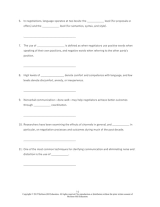 7-2
Copyright © 2015 McGraw-Hill Education. All rights reserved. No reproduction or distribution without the prior written consent of
McGraw-Hill Education.
6. In negotiations, language operates at two levels: the _____________ level (for proposals or
offers) and the _____________ level (for semantics, syntax, and style).
________________________________________
7. The use of _____________________ is defined as when negotiators use positive words when
speaking of their own positions, and negative words when referring to the other party's
position.
________________________________________
8. High levels of __________________ denote comfort and competence with language, and low
levels denote discomfort, anxiety, or inexperience.
________________________________________
9. Nonverbal communication—done well—may help negotiators achieve better outcomes
through _____________ coordination.
________________________________________
10. Researchers have been examining the effects of channels in general, and _____________ in
particular, on negotiation processes and outcomes during much of the past decade.
________________________________________
11. One of the most common techniques for clarifying communication and eliminating noise and
distortion is the use of _____________.
________________________________________
 