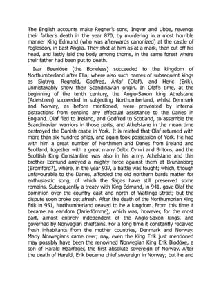 The English accounts make Regner’s sons, Ingvar and Ubbe, revenge
their father’s death in the year 870, by murdering in a most horrible
manner King Edmund (who was afterwards canonized) at the castle of
Æglesdon, in East Anglia. They shot at him as at a mark, then cut off his
head, and lastly laid the body among thorns, in the same forest where
their father had been put to death.
Ivar Beenlöse (the Boneless) succeeded to the kingdom of
Northumberland after Ella; where also such names of subsequent kings
as Sigtryg, Regnald, Godfred, Anlaf (Olaf), and Heric (Erik),
unmistakably show their Scandinavian origin. In Olaf’s time, at the
beginning of the tenth century, the Anglo-Saxon king Athelstane
(Adelsteen) succeeded in subjecting Northumberland, whilst Denmark
and Norway, as before mentioned, were prevented by internal
distractions from sending any effectual assistance to the Danes in
England. Olaf fled to Ireland, and Godfred to Scotland, to assemble the
Scandinavian warriors in those parts, and Athelstane in the mean time
destroyed the Danish castle in York. It is related that Olaf returned with
more than six hundred ships, and again took possession of York. He had
with him a great number of Northmen and Danes from Ireland and
Scotland, together with a great many Celtic Cymri and Britons, and the
Scottish King Constantine was also in his army. Athelstane and this
brother Edmund arrayed a mighty force against them at Brunanborg
(Bromford?), where, in the year 937, a battle was fought; which, though
unfavourable to the Danes, afforded the old northern bards matter for
enthusiastic song, of which the Sagas have still preserved some
remains. Subsequently a treaty with King Edmund, in 941, gave Olaf the
dominion over the country east and north of Watlinga-Stræt; but the
dispute soon broke out afresh. After the death of the Northumbrian King
Erik in 951, Northumberland ceased to be a kingdom. From this time it
became an earldom (Jarledömme), which was, however, for the most
part, almost entirely independent of the Anglo-Saxon kings, and
governed by Norwegian chieftains. For a long time it constantly received
fresh inhabitants from the mother countries, Denmark and Norway.
Many Norwegians came over; nay, even the King Erik just mentioned
may possibly have been the renowned Norwegian King Erik Blodöxe, a
son of Harald Haarfager, the first absolute sovereign of Norway. After
the death of Harald, Erik became chief sovereign in Norway; but he and
 