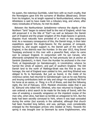 his queen, the notorious Gunhilde, ruled here with so much cruelty, that
the Norwegians gave Erik the surname of Blodöxe (Blood-axe). Driven
from his kingdom, he at length repaired to Northumberland, where King
Athelstane is said to have made him a tributary king, and where, after
many vicissitudes of fortune, he met his death.
Between the Northumbrian Jarledömme—whence the dignity of the
Northern “Jarls” began to extend itself to the rest of England, which has
still preserved it in the title of “Earl”—as well as between the Danish
part of England and the proper kingdom of the Anglo-Saxons in general,
disputes must naturally have prevailed of a more or less sanguinary
kind. As a necessary consequence of this, the Danish kings, in their later
expeditions against the Anglo-Saxons for the purpose of conquest,
resorted to, and sought support in, the Danish part of the north of
England, in the districts near the Humber. In the year 1013, King Svend
Tveskjæg anchored in this river with a powerful fleet, when he came
over to conquer England. In conjunction with his son Canute, who
afterwards completed the conquest, he had previously lain at anchor at
Sandvik (Sandwich), in Kent. From the Humber he anchored in the river
Trent, at Gegnesburgh (or Gainsborough), in Lincolnshire; whence he
harried the whole of eastern, and part of southern England. The Old
Danish land to the north of Watlinga-Stræt was the first to pay him
homage; the rest of England soon yielded to him, and King Ethelred was
obliged to fly to Normandy. But just as Svend, in the midst of his
victorious career, had returned to Gainsborough—just as he was fleecing
and levying contributions both on laity and clergy—he suddenly fell from
his horse at an assize, or Thing, in a fit of illness, and died the following
night, the 3rd of February, 1014. Monkish chronicles relate that it was
St. Edmund who killed him. Ethelred, who now returned to England, in
vain ordered a strict search to be made for the body of Svend, with the
view of wreaking a cowardly vengeance on the impotent corpse of the
man who, when alive, had been so terrible an antagonist to him. But the
body had been secretly conveyed to York, where it was kept concealed
during the winter (but scarcely in the cathedral, although that church
had been founded long before, and was, perhaps, even considerably
enlarged by the Norwegian princes who resided at York). Towards the
spring it was brought over to Denmark by some Englishwomen, who
 