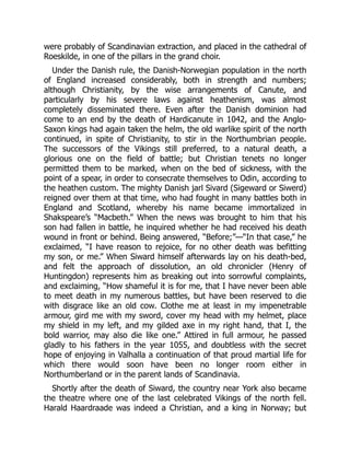 were probably of Scandinavian extraction, and placed in the cathedral of
Roeskilde, in one of the pillars in the grand choir.
Under the Danish rule, the Danish-Norwegian population in the north
of England increased considerably, both in strength and numbers;
although Christianity, by the wise arrangements of Canute, and
particularly by his severe laws against heathenism, was almost
completely disseminated there. Even after the Danish dominion had
come to an end by the death of Hardicanute in 1042, and the Anglo-
Saxon kings had again taken the helm, the old warlike spirit of the north
continued, in spite of Christianity, to stir in the Northumbrian people.
The successors of the Vikings still preferred, to a natural death, a
glorious one on the field of battle; but Christian tenets no longer
permitted them to be marked, when on the bed of sickness, with the
point of a spear, in order to consecrate themselves to Odin, according to
the heathen custom. The mighty Danish jarl Sivard (Sigeward or Siwerd)
reigned over them at that time, who had fought in many battles both in
England and Scotland, whereby his name became immortalized in
Shakspeare’s “Macbeth.” When the news was brought to him that his
son had fallen in battle, he inquired whether he had received his death
wound in front or behind. Being answered, “Before;”—“In that case,” he
exclaimed, “I have reason to rejoice, for no other death was befitting
my son, or me.” When Siward himself afterwards lay on his death-bed,
and felt the approach of dissolution, an old chronicler (Henry of
Huntingdon) represents him as breaking out into sorrowful complaints,
and exclaiming, “How shameful it is for me, that I have never been able
to meet death in my numerous battles, but have been reserved to die
with disgrace like an old cow. Clothe me at least in my impenetrable
armour, gird me with my sword, cover my head with my helmet, place
my shield in my left, and my gilded axe in my right hand, that I, the
bold warrior, may also die like one.” Attired in full armour, he passed
gladly to his fathers in the year 1055, and doubtless with the secret
hope of enjoying in Valhalla a continuation of that proud martial life for
which there would soon have been no longer room either in
Northumberland or in the parent lands of Scandinavia.
Shortly after the death of Siward, the country near York also became
the theatre where one of the last celebrated Vikings of the north fell.
Harald Haardraade was indeed a Christian, and a king in Norway; but
 