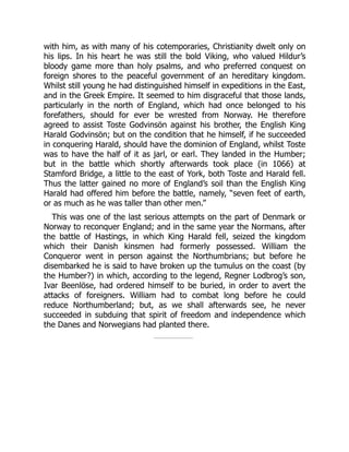 with him, as with many of his cotemporaries, Christianity dwelt only on
his lips. In his heart he was still the bold Viking, who valued Hildur’s
bloody game more than holy psalms, and who preferred conquest on
foreign shores to the peaceful government of an hereditary kingdom.
Whilst still young he had distinguished himself in expeditions in the East,
and in the Greek Empire. It seemed to him disgraceful that those lands,
particularly in the north of England, which had once belonged to his
forefathers, should for ever be wrested from Norway. He therefore
agreed to assist Toste Godvinsön against his brother, the English King
Harald Godvinsön; but on the condition that he himself, if he succeeded
in conquering Harald, should have the dominion of England, whilst Toste
was to have the half of it as jarl, or earl. They landed in the Humber;
but in the battle which shortly afterwards took place (in 1066) at
Stamford Bridge, a little to the east of York, both Toste and Harald fell.
Thus the latter gained no more of England’s soil than the English King
Harald had offered him before the battle, namely, “seven feet of earth,
or as much as he was taller than other men.”
This was one of the last serious attempts on the part of Denmark or
Norway to reconquer England; and in the same year the Normans, after
the battle of Hastings, in which King Harald fell, seized the kingdom
which their Danish kinsmen had formerly possessed. William the
Conqueror went in person against the Northumbrians; but before he
disembarked he is said to have broken up the tumulus on the coast (by
the Humber?) in which, according to the legend, Regner Lodbrog’s son,
Ivar Beenlöse, had ordered himself to be buried, in order to avert the
attacks of foreigners. William had to combat long before he could
reduce Northumberland; but, as we shall afterwards see, he never
succeeded in subduing that spirit of freedom and independence which
the Danes and Norwegians had planted there.
 