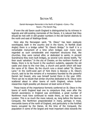 Section VI.
Danish-Norwegian Memorials in the North of England.—Coins.—The
Raven.—The Danish Flag.
If even the old Saxon south England is distinguished by its richness in
legends and still-existing memorials of the Danes, it is natural that they
should be met with in still greater numbers in the old Danish districts to
the north and east of Watlinga-Stræt.
Here also the Norwegian saint, “St. Olave,” has been zealously
worshipped, both in the country and in the towns. In Norfolk (East
Anglia) there is a bridge called “St. Olave’s Bridge.” In itself it is a
remarkable monument of a time when bridges over rivers were
regarded as such considerable and important structures that, like
churches, they were named after, or dedicated to saints; in ancient
Scandinavia they even built bridges, as several runic stones testify, “for
their souls’ salvation.” In the city of Chester, on the northern frontier of
Wales, there is to be found in the southern outskirts, opposite the old
castle and close to the river Dee, a church and parish which still bear
the name of St. Olave. By the church runs a street called “St. Olave’s
Lane.” In the north-west part of York there is likewise a St. Olave’s
church, said to be the remains of a monastery founded by the powerful
Danish Jarl Siward, who was himself buried there in the year 1055.
There can be no doubt that similar churches dedicated to St. Olave were
scattered about in other towns of north England, where further
researches might possibly yet discover at least some of them.
These traces of the importance formerly conferred on St. Olave in the
towns of north England lead one to conjecture that, even after the
Danish ascendancy in England was annihilated, a great number of
Northmen must have continued to reside there, as was the case in
London. This is so much the more natural, as, long before the Norman
Conquest, the Northmen preponderated in many, perhaps in most,
mercantile towns of the north of England, and particularly in the fortified
towns occupied by the Danes. At the time of the Conquest, the
population in some of the largest and most important cities towards the
 