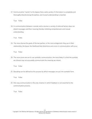 7-4
Copyright © 2015 McGraw-Hill Education. All rights reserved. No reproduction or distribution without the prior written consent of
McGraw-Hill Education.
17. Communication "works" to the degree that a wide variety of information is completely and
thoroughly shared among the parties, and mutual understanding is reached.
True False
18. In communication between a sender and a receiver a variety of external factors does not
distort messages and their meaning thereby inhibiting comprehension and mutual
understanding.
True False
19. The more diverse the goals of the two parties, or the more antagonistic they are in their
relationship, the lesser the likelihood that distortions and errors in communication will occur.
True False
20. The more prone we are to use symbolic communication, the more likely it is that the symbols
we choose may not accurately communicate the meaning we intend.
True False
21. Decoding can be defined as the process by which messages are put into symbolic form.
True False
22. One-way communication is the only instance in which feedback is not essential to the
communication process.
True False
 