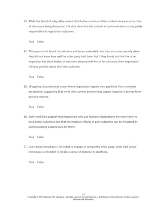 7-5
Copyright © 2015 McGraw-Hill Education. All rights reserved. No reproduction or distribution without the prior written consent of
McGraw-Hill Education.
23. While the blend of integrative versus distributive communication content varies as a function
of the issues being discussed, it is also clear that the content of communication is only partly
responsible for negotiation outcomes.
True False
24. Thompson et al. found that winners and losers evaluated their own outcomes equally when
they did not know how well the other party had done, but if they found out that the other
negotiator had done better, or was even pleased with his or her outcome, then negotiators
felt less positive about their own outcome.
True False
25. Mitigating circumstances occur where negotiators explain their positions from a broader
perspective, suggesting that while their current position may appear negative it derives from
positive motives.
True False
26. Sitkin and Bies suggest that negotiators who use multiple explanations are more likely to
have better outcomes and that the negative effects of poor outcomes can be mitigated by
communicating explanations for them.
True False
27. Low verbal immediacy is intended to engage or compel the other party, while high verbal
immediacy is intended to create a sense of distance or aloofness.
True False
 