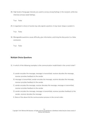 7-6
Copyright © 2015 McGraw-Hill Education. All rights reserved. No reproduction or distribution without the prior written consent of
McGraw-Hill Education.
28. High levels of language intensity are used to convey strong feelings in the recipient, while low
intensity conveys weak feelings.
True False
29. A negotiator's choice of words may only signal a position; it may never shape or predict it.
True False
30. Manageable questions cause difficulty, give information, and bring the discussion to a false
conclusion.
True False
Multiple Choice Questions
31. In which of the following examples is the communication model listed in the correct order?
A. sender encodes the message, message is transmitted, receiver decodes the message,
receiver provides feedback to the sender
B. message is transmitted, sender encodes the message, receiver decodes the message,
receiver provides feedback to the sender
C. sender encodes the message, receiver decodes the message, message is transmitted,
receiver provides feedback to the sender
D. sender encodes the message, message is transmitted, receiver provides feedback to the
sender, receiver decodes the message
E. None of the above list the communication process in the correct order.
 