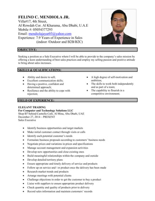 FELINO C. MENDIOLA JR.
Villa#17, 4th Street,
Al Rowdah Cor. Al Kharama, Abu Dhabi, U.A.E
Mobile #: 05054377293
Email: mendiolajayar03@yahoo.com
Experience: 7.9 Years of Experience in Sales
(indoor /Outdoor and B2B/B2C)
OBJECTIVE:
Seeking a position as a Sale Executive where I will be able to provide to the company’s sales mission by
offering a keen understanding of best sales practices and employ my selling passion and positive attitude
to bring about sales increases.
SKILLS & QUALIFICATIONS:
 Ability and desire to sell;
 Excellent communication skills;
 Having a positive, confident and
determined approach;
 Resilience and the ability to cope with
rejection;
 A high degree of self-motivation and
ambition;
 The skills to work both independently
and as part of a team;
 The capability to flourish in a
competitive environment;
FIELD OF EXPERIENCE:
ELEGANT TRADING
For Computer and Technology Solutions LLC
Shop B7 behind Casttello Café, Al Mina, Abu Dhabi, UAE
December 27, 2014 – PRESENT
Sales Executive
 Identify business opportunities and target markets
 Make initial customer contact through visits or calls
 Identify each potential customer’s needs
 Formulate business proposals according to customers’ business needs
 Negotiate prices and variations in prices and specifications
 Manage account management and expansion activities
 Develop new opportunities and close existing ones
 Build meaningful relationships within the company and outside
 Develop detailed territory plans
 Ensure appropriate and timely delivery of service and products
 Follow up on service and / or product once the delivery has been made
 Research market trends and products
 Arrange meetings with potential clients
 Challenge objections in order to get the customer to buy a product
 Liaise with suppliers to ensure appropriate product delivery
 Check quantity and quality of products prior to delivery
 Record sales information and maintain customers’ records
 