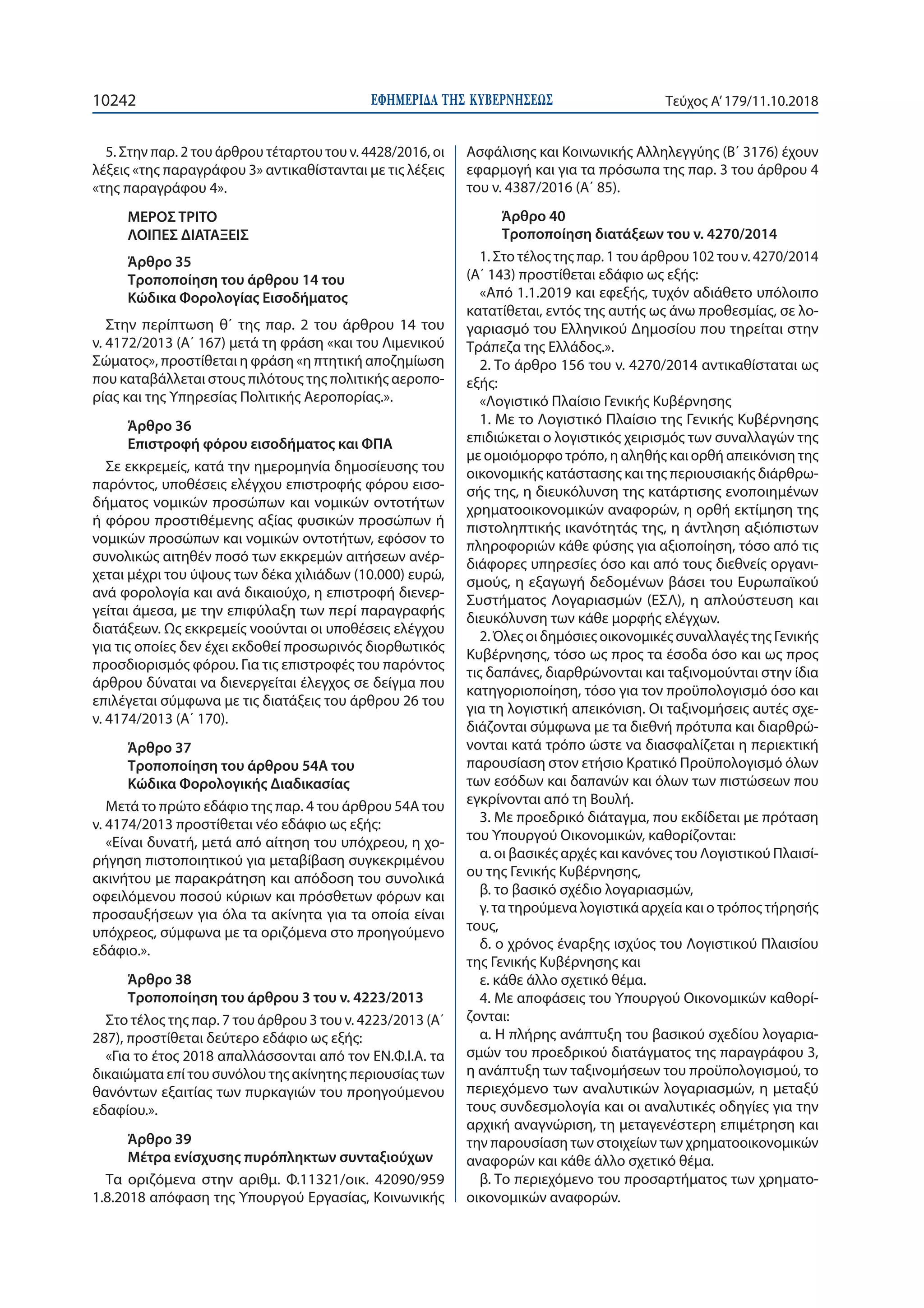 ΕΦΗΜΕΡΙ∆Α TΗΣ ΚΥΒΕΡΝΗΣΕΩΣ10242 Τεύχος Α’179/11.10.2018
5. Στην παρ. 2 του άρθρου τέταρτου του ν. 4428/2016, οι
λέξεις «της παραγράφου 3» αντικαθίστανται με τις λέξεις
«της παραγράφου 4».
ΜΕΡΟΣ ΤΡΙΤΟ
ΛΟΙΠΕΣ ΔΙΑΤΑΞΕΙΣ
Άρθρο 35
Τροποποίηση του άρθρου 14 του
Κώδικα Φορολογίας Εισοδήματος
Στην περίπτωση θ΄ της παρ. 2 του άρθρου 14 του
ν. 4172/2013 (Α΄ 167) μετά τη φράση «και του Λιμενικού
Σώματος», προστίθεται η φράση «η πτητική αποζημίωση
που καταβάλλεται στους πιλότους της πολιτικής αεροπο-
ρίας και της Υπηρεσίας Πολιτικής Αεροπορίας.».
Άρθρο 36
Επιστροφή φόρου εισοδήματος και ΦΠΑ
Σε εκκρεμείς, κατά την ημερομηνία δημοσίευσης του
παρόντος, υποθέσεις ελέγχου επιστροφής φόρου εισο-
δήματος νομικών προσώπων και νομικών οντοτήτων
ή φόρου προστιθέμενης αξίας φυσικών προσώπων ή
νομικών προσώπων και νομικών οντοτήτων, εφόσον το
συνολικώς αιτηθέν ποσό των εκκρεμών αιτήσεων ανέρ-
χεται μέχρι του ύψους των δέκα χιλιάδων (10.000) ευρώ,
ανά φορολογία και ανά δικαιούχο, η επιστροφή διενερ-
γείται άμεσα, με την επιφύλαξη των περί παραγραφής
διατάξεων. Ως εκκρεμείς νοούνται οι υποθέσεις ελέγχου
για τις οποίες δεν έχει εκδοθεί προσωρινός διορθωτικός
προσδιορισμός φόρου. Για τις επιστροφές του παρόντος
άρθρου δύναται να διενεργείται έλεγχος σε δείγμα που
επιλέγεται σύμφωνα με τις διατάξεις του άρθρου 26 του
ν. 4174/2013 (Α΄ 170).
Άρθρο 37
Τροποποίηση του άρθρου 54Α του
Κώδικα Φορολογικής Διαδικασίας
Μετά το πρώτο εδάφιο της παρ. 4 του άρθρου 54Α του
ν. 4174/2013 προστίθεται νέο εδάφιο ως εξής:
«Είναι δυνατή, μετά από αίτηση του υπόχρεου, η χο-
ρήγηση πιστοποιητικού για μεταβίβαση συγκεκριμένου
ακινήτου με παρακράτηση και απόδοση του συνολικά
οφειλόμενου ποσού κύριων και πρόσθετων φόρων και
προσαυξήσεων για όλα τα ακίνητα για τα οποία είναι
υπόχρεος, σύμφωνα με τα οριζόμενα στο προηγούμενο
εδάφιο.».
Άρθρο 38
Τροποποίηση του άρθρου 3 του ν. 4223/2013
Στο τέλος της παρ. 7 του άρθρου 3 του ν. 4223/2013 (Α΄
287), προστίθεται δεύτερο εδάφιο ως εξής:
«Για το έτος 2018 απαλλάσσονται από τον ΕΝ.Φ.Ι.Α. τα
δικαιώματα επί του συνόλου της ακίνητης περιουσίας των
θανόντων εξαιτίας των πυρκαγιών του προηγούμενου
εδαφίου.».
Άρθρο 39
Μέτρα ενίσχυσης πυρόπληκτων συνταξιούχων
Τα οριζόμενα στην αριθμ. Φ.11321/οικ. 42090/959
1.8.2018 απόφαση της Υπουργού Εργασίας, Κοινωνικής
Ασφάλισης και Κοινωνικής Αλληλεγγύης (Β΄ 3176) έχουν
εφαρμογή και για τα πρόσωπα της παρ. 3 του άρθρου 4
του ν. 4387/2016 (Α΄ 85).
Άρθρο 40
Τροποποίηση διατάξεων του ν. 4270/2014
1. Στο τέλος της παρ. 1 του άρθρου 102 του ν. 4270/2014
(Α΄ 143) προστίθεται εδάφιο ως εξής:
«Από 1.1.2019 και εφεξής, τυχόν αδιάθετο υπόλοιπο
κατατίθεται, εντός της αυτής ως άνω προθεσμίας, σε λο-
γαριασμό του Ελληνικού Δημοσίου που τηρείται στην
Τράπεζα της Ελλάδος.».
2. Το άρθρο 156 του ν. 4270/2014 αντικαθίσταται ως
εξής:
«Λογιστικό Πλαίσιο Γενικής Κυβέρνησης
1. Με το Λογιστικό Πλαίσιο της Γενικής Κυβέρνησης
επιδιώκεται ο λογιστικός χειρισμός των συναλλαγών της
με ομοιόμορφο τρόπο, η αληθής και ορθή απεικόνιση της
οικονομικής κατάστασης και της περιουσιακής διάρθρω-
σής της, η διευκόλυνση της κατάρτισης ενοποιημένων
χρηματοοικονομικών αναφορών, η ορθή εκτίμηση της
πιστοληπτικής ικανότητάς της, η άντληση αξιόπιστων
πληροφοριών κάθε φύσης για αξιοποίηση, τόσο από τις
διάφορες υπηρεσίες όσο και από τους διεθνείς οργανι-
σμούς, η εξαγωγή δεδομένων βάσει του Ευρωπαϊκού
Συστήματος Λογαριασμών (ΕΣΛ), η απλούστευση και
διευκόλυνση των κάθε μορφής ελέγχων.
2. Όλες οι δημόσιες οικονομικές συναλλαγές της Γενικής
Κυβέρνησης, τόσο ως προς τα έσοδα όσο και ως προς
τις δαπάνες, διαρθρώνονται και ταξινομούνται στην ίδια
κατηγοριοποίηση, τόσο για τον προϋπολογισμό όσο και
για τη λογιστική απεικόνιση. Οι ταξινομήσεις αυτές σχε-
διάζονται σύμφωνα με τα διεθνή πρότυπα και διαρθρώ-
νονται κατά τρόπο ώστε να διασφαλίζεται η περιεκτική
παρουσίαση στον ετήσιο Κρατικό Προϋπολογισμό όλων
των εσόδων και δαπανών και όλων των πιστώσεων που
εγκρίνονται από τη Βουλή.
3. Με προεδρικό διάταγμα, που εκδίδεται με πρόταση
του Υπουργού Οικονομικών, καθορίζονται:
α. οι βασικές αρχές και κανόνες του Λογιστικού Πλαισί-
ου της Γενικής Κυβέρνησης,
β. το βασικό σχέδιο λογαριασμών,
γ. τα τηρούμενα λογιστικά αρχεία και ο τρόπος τήρησής
τους,
δ. ο χρόνος έναρξης ισχύος του Λογιστικού Πλαισίου
της Γενικής Κυβέρνησης και
ε. κάθε άλλο σχετικό θέμα.
4. Με αποφάσεις του Υπουργού Οικονομικών καθορί-
ζονται:
α. Η πλήρης ανάπτυξη του βασικού σχεδίου λογαρια-
σμών του προεδρικού διατάγματος της παραγράφου 3,
η ανάπτυξη των ταξινομήσεων του προϋπολογισμού, το
περιεχόμενο των αναλυτικών λογαριασμών, η μεταξύ
τους συνδεσμολογία και οι αναλυτικές οδηγίες για την
αρχική αναγνώριση, τη μεταγενέστερη επιμέτρηση και
την παρουσίαση των στοιχείων των χρηματοοικονομικών
αναφορών και κάθε άλλο σχετικό θέμα.
β. Το περιεχόμενο του προσαρτήματος των χρηματο-
οικονομικών αναφορών.
 