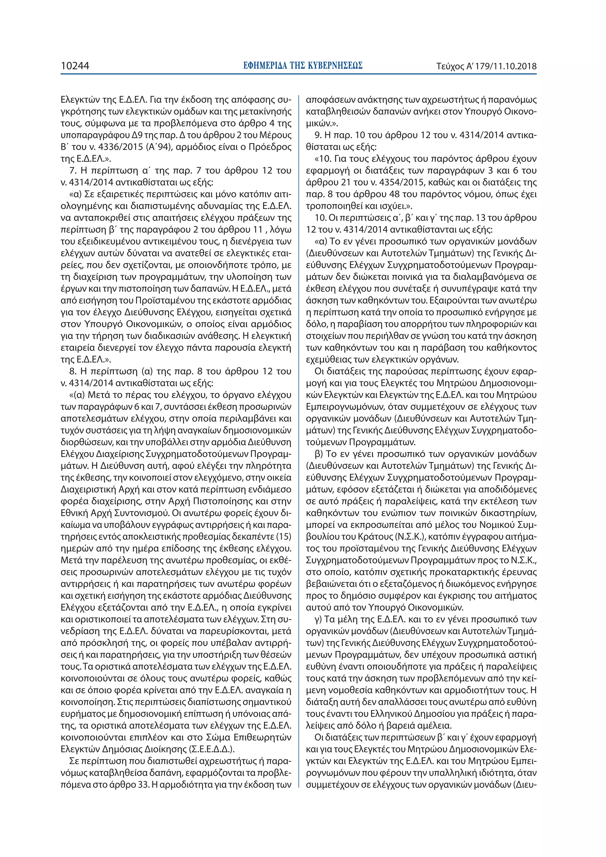 ΕΦΗΜΕΡΙ∆Α TΗΣ ΚΥΒΕΡΝΗΣΕΩΣ10244 Τεύχος Α’179/11.10.2018
Ελεγκτών της Ε.Δ.ΕΛ. Για την έκδοση της απόφασης συ-
γκρότησης των ελεγκτικών ομάδων και της μετακίνησής
τους, σύμφωνα με τα προβλεπόμενα στο άρθρο 4 της
υποπαραγράφου Δ9 της παρ. Δ του άρθρου 2 του Μέρους
Β΄ του ν. 4336/2015 (Α΄94), αρμόδιος είναι ο Πρόεδρος
της Ε.Δ.ΕΛ.».
7. Η περίπτωση α΄ της παρ. 7 του άρθρου 12 του
ν. 4314/2014 αντικαθίσταται ως εξής:
«α) Σε εξαιρετικές περιπτώσεις και μόνο κατόπιν αιτι-
ολογημένης και διαπιστωμένης αδυναμίας της Ε.Δ.ΕΛ.
να ανταποκριθεί στις απαιτήσεις ελέγχου πράξεων της
περίπτωση β΄ της παραγράφου 2 του άρθρου 11 , λόγω
του εξειδικευμένου αντικειμένου τους, η διενέργεια των
ελέγχων αυτών δύναται να ανατεθεί σε ελεγκτικές εται-
ρείες, που δεν σχετίζονται, με οποιονδήποτε τρόπο, με
τη διαχείριση των προγραμμάτων, την υλοποίηση των
έργων και την πιστοποίηση των δαπανών. Η Ε.Δ.ΕΛ., μετά
από εισήγηση του Προϊσταμένου της εκάστοτε αρμόδιας
για τον έλεγχο Διεύθυνσης Ελέγχου, εισηγείται σχετικά
στον Υπουργό Οικονομικών, ο οποίος είναι αρμόδιος
για την τήρηση των διαδικασιών ανάθεσης. Η ελεγκτική
εταιρεία διενεργεί τον έλεγχο πάντα παρουσία ελεγκτή
της Ε.Δ.ΕΛ.».
8. Η περίπτωση (α) της παρ. 8 του άρθρου 12 του
ν. 4314/2014 αντικαθίσταται ως εξής:
«(α) Μετά το πέρας του ελέγχου, το όργανο ελέγχου
των παραγράφων 6 και 7, συντάσσει έκθεση προσωρινών
αποτελεσμάτων ελέγχου, στην οποία περιλαμβάνει και
τυχόν συστάσεις για τη λήψη αναγκαίων δημοσιονομικών
διορθώσεων, και την υποβάλλει στην αρμόδια Διεύθυνση
Ελέγχου Διαχείρισης Συγχρηματοδοτούμενων Προγραμ-
μάτων. Η Διεύθυνση αυτή, αφού ελέγξει την πληρότητα
της έκθεσης, την κοινοποιεί στον ελεγχόμενο, στην οικεία
Διαχειριστική Αρχή και στον κατά περίπτωση ενδιάμεσο
φορέα διαχείρισης, στην Αρχή Πιστοποίησης και στην
Εθνική Αρχή Συντονισμού. Οι ανωτέρω φορείς έχουν δι-
καίωμα να υποβάλουν εγγράφως αντιρρήσεις ή και παρα-
τηρήσεις εντός αποκλειστικής προθεσμίας δεκαπέντε (15)
ημερών από την ημέρα επίδοσης της έκθεσης ελέγχου.
Μετά την παρέλευση της ανωτέρω προθεσμίας, οι εκθέ-
σεις προσωρινών αποτελεσμάτων ελέγχου με τις τυχόν
αντιρρήσεις ή και παρατηρήσεις των ανωτέρω φορέων
και σχετική εισήγηση της εκάστοτε αρμόδιας Διεύθυνσης
Ελέγχου εξετάζονται από την Ε.Δ.ΕΛ., η οποία εγκρίνει
και οριστικοποιεί τα αποτελέσματα των ελέγχων. Στη συ-
νεδρίαση της Ε.Δ.ΕΛ. δύναται να παρευρίσκονται, μετά
από πρόσκλησή της, οι φορείς που υπέβαλαν αντιρρή-
σεις ή και παρατηρήσεις, για την υποστήριξη των θέσεών
τους.Τα οριστικά αποτελέσματα των ελέγχων της Ε.Δ.ΕΛ.
κοινοποιούνται σε όλους τους ανωτέρω φορείς, καθώς
και σε όποιο φορέα κρίνεται από την Ε.Δ.ΕΛ. αναγκαία η
κοινοποίηση. Στις περιπτώσεις διαπίστωσης σημαντικού
ευρήματος με δημοσιονομική επίπτωση ή υπόνοιας απά-
της, τα οριστικά αποτελέσματα των ελέγχων της Ε.Δ.ΕΛ.
κοινοποιούνται επιπλέον και στο Σώμα Επιθεωρητών
Ελεγκτών Δημόσιας Διοίκησης (Σ.Ε.Ε.Δ.Δ.).
Σε περίπτωση που διαπιστωθεί αχρεωστήτως ή παρα-
νόμως καταβληθείσα δαπάνη, εφαρμόζονται τα προβλε-
πόμενα στο άρθρο 33. Η αρμοδιότητα για την έκδοση των
αποφάσεων ανάκτησης των αχρεωστήτως ή παρανόμως
καταβληθεισών δαπανών ανήκει στον Υπουργό Οικονο-
μικών.».
9. Η παρ. 10 του άρθρου 12 του ν. 4314/2014 αντικα-
θίσταται ως εξής:
«10. Για τους ελέγχους του παρόντος άρθρου έχουν
εφαρμογή οι διατάξεις των παραγράφων 3 και 6 του
άρθρου 21 του ν. 4354/2015, καθώς και οι διατάξεις της
παρ. 8 του άρθρου 48 του παρόντος νόμου, όπως έχει
τροποποιηθεί και ισχύει.».
10. Οι περιπτώσεις α΄, β΄ και γ΄ της παρ. 13 του άρθρου
12 του ν. 4314/2014 αντικαθίστανται ως εξής:
«α) Το εν γένει προσωπικό των οργανικών μονάδων
(Διευθύνσεων και Αυτοτελών Τμημάτων) της Γενικής Δι-
εύθυνσης Ελέγχων Συγχρηματοδοτούμενων Προγραμ-
μάτων δεν διώκεται ποινικά για τα διαλαμβανόμενα σε
έκθεση ελέγχου που συνέταξε ή συνυπέγραψε κατά την
άσκηση των καθηκόντων του. Εξαιρούνται των ανωτέρω
η περίπτωση κατά την οποία το προσωπικό ενήργησε με
δόλο, η παραβίαση του απορρήτου των πληροφοριών και
στοιχείων που περιήλθαν σε γνώση του κατά την άσκηση
των καθηκόντων του και η παράβαση του καθήκοντος
εχεμύθειας των ελεγκτικών οργάνων.
Οι διατάξεις της παρούσας περίπτωσης έχουν εφαρ-
μογή και για τους Ελεγκτές του Μητρώου Δημοσιονομι-
κών Ελεγκτών και Ελεγκτών της Ε.Δ.ΕΛ. και του Μητρώου
Εμπειρογνωμόνων, όταν συμμετέχουν σε ελέγχους των
οργανικών μονάδων (Διευθύνσεων και Αυτοτελών Τμη-
μάτων) της Γενικής Διεύθυνσης Ελέγχων Συγχρηματοδο-
τούμενων Προγραμμάτων.
β) Το εν γένει προσωπικό των οργανικών μονάδων
(Διευθύνσεων και Αυτοτελών Τμημάτων) της Γενικής Δι-
εύθυνσης Ελέγχων Συγχρηματοδοτούμενων Προγραμ-
μάτων, εφόσον εξετάζεται ή διώκεται για αποδιδόμενες
σε αυτό πράξεις ή παραλείψεις, κατά την εκτέλεση των
καθηκόντων του ενώπιον των ποινικών δικαστηρίων,
μπορεί να εκπροσωπείται από μέλος του Νομικού Συμ-
βουλίου του Κράτους (Ν.Σ.Κ.), κατόπιν έγγραφου αιτήμα-
τος του προϊσταμένου της Γενικής Διεύθυνσης Ελέγχων
Συγχρηματοδοτούμενων Προγραμμάτων προς το Ν.Σ.Κ.,
στο οποίο, κατόπιν σχετικής προκαταρκτικής έρευνας
βεβαιώνεται ότι ο εξεταζόμενος ή διωκόμενος ενήργησε
προς το δημόσιο συμφέρον και έγκρισης του αιτήματος
αυτού από τον Υπουργό Οικονομικών.
γ) Τα μέλη της Ε.Δ.ΕΛ. και το εν γένει προσωπικό των
οργανικών μονάδων (Διευθύνσεων και ΑυτοτελώνΤμημά-
των) της Γενικής Διεύθυνσης Ελέγχων Συγχρηματοδοτού-
μενων Προγραμμάτων, δεν υπέχουν προσωπικά αστική
ευθύνη έναντι οποιουδήποτε για πράξεις ή παραλείψεις
τους κατά την άσκηση των προβλεπόμενων από την κεί-
μενη νομοθεσία καθηκόντων και αρμοδιοτήτων τους. Η
διάταξη αυτή δεν απαλλάσσει τους ανωτέρω από ευθύνη
τους έναντι του Ελληνικού Δημοσίου για πράξεις ή παρα-
λείψεις από δόλο ή βαρειά αμέλεια.
Οι διατάξεις των περιπτώσεων β΄ και γ΄ έχουν εφαρμογή
και για τους Ελεγκτές του Μητρώου Δημοσιονομικών Ελε-
γκτών και Ελεγκτών της Ε.Δ.ΕΛ. και του Μητρώου Εμπει-
ρογνωμόνων που φέρουν την υπαλληλική ιδιότητα, όταν
συμμετέχουν σε ελέγχους των οργανικών μονάδων (Διευ-
 