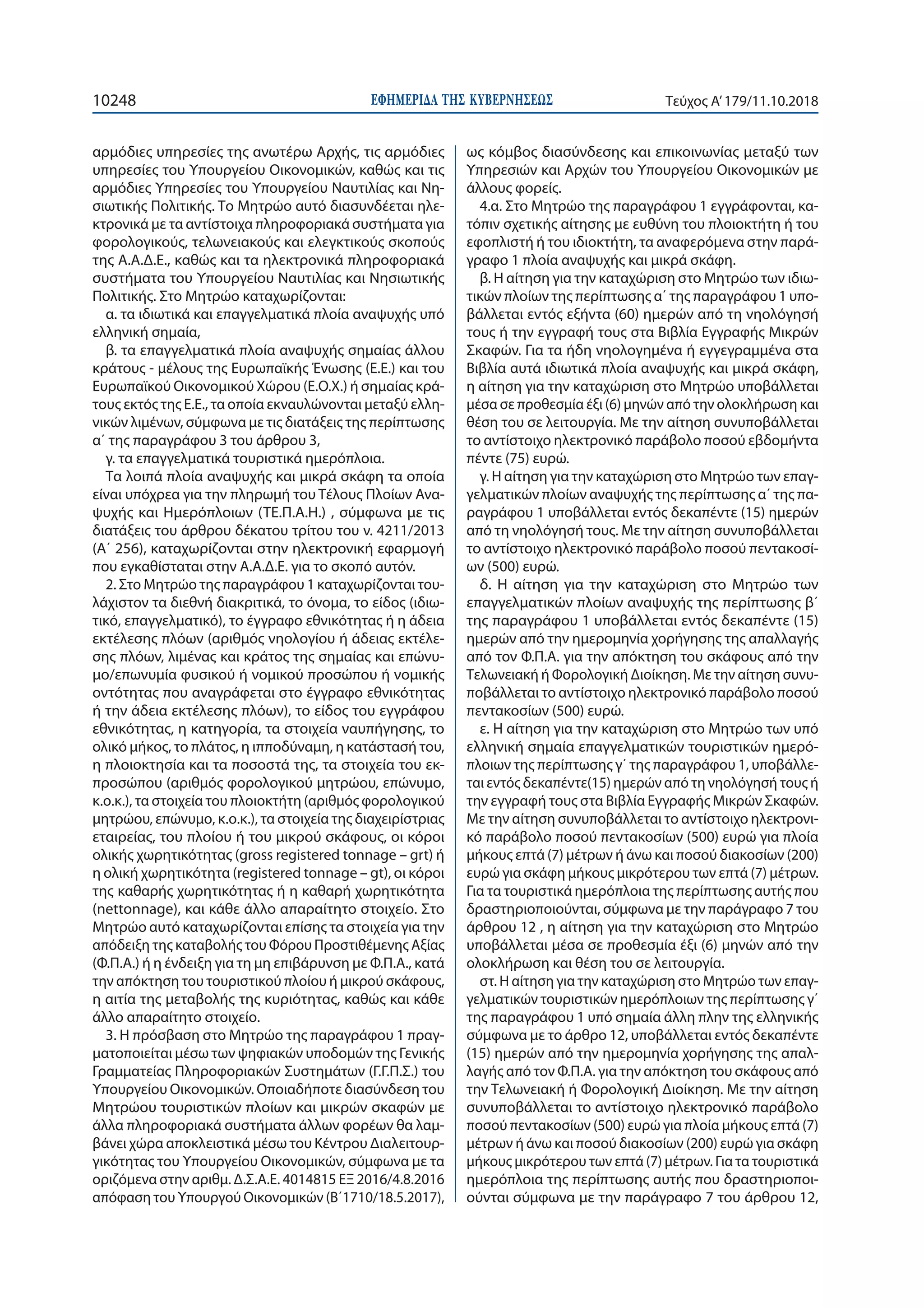 ΕΦΗΜΕΡΙ∆Α TΗΣ ΚΥΒΕΡΝΗΣΕΩΣ10248 Τεύχος Α’179/11.10.2018
αρμόδιες υπηρεσίες της ανωτέρω Αρχής, τις αρμόδιες
υπηρεσίες του Υπουργείου Οικονομικών, καθώς και τις
αρμόδιες Υπηρεσίες του Υπουργείου Ναυτιλίας και Νη-
σιωτικής Πολιτικής. Το Μητρώο αυτό διασυνδέεται ηλε-
κτρονικά με τα αντίστοιχα πληροφοριακά συστήματα για
φορολογικούς, τελωνειακούς και ελεγκτικούς σκοπούς
της Α.Α.Δ.Ε., καθώς και τα ηλεκτρονικά πληροφοριακά
συστήματα του Υπουργείου Ναυτιλίας και Νησιωτικής
Πολιτικής. Στο Μητρώο καταχωρίζονται:
α. τα ιδιωτικά και επαγγελματικά πλοία αναψυχής υπό
ελληνική σημαία,
β. τα επαγγελματικά πλοία αναψυχής σημαίας άλλου
κράτους - μέλους της Ευρωπαϊκής Ένωσης (Ε.Ε.) και του
Ευρωπαϊκού Οικονομικού Χώρου (Ε.Ο.Χ.) ή σημαίας κρά-
τους εκτός της Ε.Ε., τα οποία εκναυλώνονται μεταξύ ελλη-
νικών λιμένων, σύμφωνα με τις διατάξεις της περίπτωσης
α΄ της παραγράφου 3 του άρθρου 3,
γ. τα επαγγελματικά τουριστικά ημερόπλοια.
Τα λοιπά πλοία αναψυχής και μικρά σκάφη τα οποία
είναι υπόχρεα για την πληρωμή του Τέλους Πλοίων Ανα-
ψυχής και Ημερόπλοιων (ΤΕ.Π.Α.Η.) , σύμφωνα με τις
διατάξεις του άρθρου δέκατου τρίτου του ν. 4211/2013
(Α΄ 256), καταχωρίζονται στην ηλεκτρονική εφαρμογή
που εγκαθίσταται στην Α.Α.Δ.Ε. για το σκοπό αυτόν.
2. Στο Μητρώο της παραγράφου 1 καταχωρίζονται του-
λάχιστον τα διεθνή διακριτικά, το όνομα, το είδος (ιδιω-
τικό, επαγγελματικό), το έγγραφο εθνικότητας ή η άδεια
εκτέλεσης πλόων (αριθμός νηολογίου ή άδειας εκτέλε-
σης πλόων, λιμένας και κράτος της σημαίας και επώνυ-
μο/επωνυμία φυσικού ή νομικού προσώπου ή νομικής
οντότητας που αναγράφεται στο έγγραφο εθνικότητας
ή την άδεια εκτέλεσης πλόων), το είδος του εγγράφου
εθνικότητας, η κατηγορία, τα στοιχεία ναυπήγησης, το
ολικό μήκος, το πλάτος, η ιπποδύναμη, η κατάστασή του,
η πλοιοκτησία και τα ποσοστά της, τα στοιχεία του εκ-
προσώπου (αριθμός φορολογικού μητρώου, επώνυμο,
κ.ο.κ.), τα στοιχεία του πλοιοκτήτη (αριθμός φορολογικού
μητρώου, επώνυμο, κ.ο.κ.), τα στοιχεία της διαχειρίστριας
εταιρείας, του πλοίου ή του μικρού σκάφους, οι κόροι
ολικής χωρητικότητας (gross registered tonnage – grt) ή
η ολική χωρητικότητα (registered tonnage – gt), οι κόροι
της καθαρής χωρητικότητας ή η καθαρή χωρητικότητα
(nettonnage), και κάθε άλλο απαραίτητο στοιχείο. Στο
Μητρώο αυτό καταχωρίζονται επίσης τα στοιχεία για την
απόδειξη της καταβολής του Φόρου Προστιθέμενης Αξίας
(Φ.Π.Α.) ή η ένδειξη για τη μη επιβάρυνση με Φ.Π.Α., κατά
την απόκτηση του τουριστικού πλοίου ή μικρού σκάφους,
η αιτία της μεταβολής της κυριότητας, καθώς και κάθε
άλλο απαραίτητο στοιχείο.
3. Η πρόσβαση στο Μητρώο της παραγράφου 1 πραγ-
ματοποιείται μέσω των ψηφιακών υποδομών της Γενικής
Γραμματείας Πληροφοριακών Συστημάτων (Γ.Γ.Π.Σ.) του
Υπουργείου Οικονομικών. Οποιαδήποτε διασύνδεση του
Μητρώου τουριστικών πλοίων και μικρών σκαφών με
άλλα πληροφοριακά συστήματα άλλων φορέων θα λαμ-
βάνει χώρα αποκλειστικά μέσω του Κέντρου Διαλειτουρ-
γικότητας του Υπουργείου Οικονομικών, σύμφωνα με τα
οριζόμενα στην αριθμ. Δ.Σ.Α.Ε. 4014815 ΕΞ 2016/4.8.2016
απόφαση του Υπουργού Οικονομικών (Β΄1710/18.5.2017),
ως κόμβος διασύνδεσης και επικοινωνίας μεταξύ των
Υπηρεσιών και Αρχών του Υπουργείου Οικονομικών με
άλλους φορείς.
4.α. Στο Μητρώο της παραγράφου 1 εγγράφονται, κα-
τόπιν σχετικής αίτησης με ευθύνη του πλοιοκτήτη ή του
εφοπλιστή ή του ιδιοκτήτη, τα αναφερόμενα στην παρά-
γραφο 1 πλοία αναψυχής και μικρά σκάφη.
β. Η αίτηση για την καταχώριση στο Μητρώο των ιδιω-
τικών πλοίων της περίπτωσης α΄ της παραγράφου 1 υπο-
βάλλεται εντός εξήντα (60) ημερών από τη νηολόγησή
τους ή την εγγραφή τους στα Βιβλία Εγγραφής Μικρών
Σκαφών. Για τα ήδη νηολογημένα ή εγγεγραμμένα στα
Βιβλία αυτά ιδιωτικά πλοία αναψυχής και μικρά σκάφη,
η αίτηση για την καταχώριση στο Μητρώο υποβάλλεται
μέσα σε προθεσμία έξι (6) μηνών από την ολοκλήρωση και
θέση του σε λειτουργία. Με την αίτηση συνυποβάλλεται
το αντίστοιχο ηλεκτρονικό παράβολο ποσού εβδομήντα
πέντε (75) ευρώ.
γ. Η αίτηση για την καταχώριση στο Μητρώο των επαγ-
γελματικών πλοίων αναψυχής της περίπτωσης α΄ της πα-
ραγράφου 1 υποβάλλεται εντός δεκαπέντε (15) ημερών
από τη νηολόγησή τους. Με την αίτηση συνυποβάλλεται
το αντίστοιχο ηλεκτρονικό παράβολο ποσού πεντακοσί-
ων (500) ευρώ.
δ. Η αίτηση για την καταχώριση στο Μητρώο των
επαγγελματικών πλοίων αναψυχής της περίπτωσης β΄
της παραγράφου 1 υποβάλλεται εντός δεκαπέντε (15)
ημερών από την ημερομηνία χορήγησης της απαλλαγής
από τον Φ.Π.Α. για την απόκτηση του σκάφους από την
Τελωνειακή ή Φορολογική Διοίκηση. Με την αίτηση συνυ-
ποβάλλεται το αντίστοιχο ηλεκτρονικό παράβολο ποσού
πεντακοσίων (500) ευρώ.
ε. Η αίτηση για την καταχώριση στο Μητρώο των υπό
ελληνική σημαία επαγγελματικών τουριστικών ημερό-
πλοιων της περίπτωσης γ΄ της παραγράφου 1, υποβάλλε-
ται εντός δεκαπέντε(15) ημερών από τη νηολόγησή τους ή
την εγγραφή τους στα Βιβλία Εγγραφής Μικρών Σκαφών.
Με την αίτηση συνυποβάλλεται το αντίστοιχο ηλεκτρονι-
κό παράβολο ποσού πεντακοσίων (500) ευρώ για πλοία
μήκους επτά (7) μέτρων ή άνω και ποσού διακοσίων (200)
ευρώ για σκάφη μήκους μικρότερου των επτά (7) μέτρων.
Για τα τουριστικά ημερόπλοια της περίπτωσης αυτής που
δραστηριοποιούνται, σύμφωνα με την παράγραφο 7 του
άρθρου 12 , η αίτηση για την καταχώριση στο Μητρώο
υποβάλλεται μέσα σε προθεσμία έξι (6) μηνών από την
ολοκλήρωση και θέση του σε λειτουργία.
στ. Η αίτηση για την καταχώριση στο Μητρώο των επαγ-
γελματικών τουριστικών ημερόπλοιων της περίπτωσης γ΄
της παραγράφου 1 υπό σημαία άλλη πλην της ελληνικής
σύμφωνα με το άρθρο 12, υποβάλλεται εντός δεκαπέντε
(15) ημερών από την ημερομηνία χορήγησης της απαλ-
λαγής από τον Φ.Π.Α. για την απόκτηση του σκάφους από
την Τελωνειακή ή Φορολογική Διοίκηση. Με την αίτηση
συνυποβάλλεται το αντίστοιχο ηλεκτρονικό παράβολο
ποσού πεντακοσίων (500) ευρώ για πλοία μήκους επτά (7)
μέτρων ή άνω και ποσού διακοσίων (200) ευρώ για σκάφη
μήκους μικρότερου των επτά (7) μέτρων. Για τα τουριστικά
ημερόπλοια της περίπτωσης αυτής που δραστηριοποι-
ούνται σύμφωνα με την παράγραφο 7 του άρθρου 12,
 