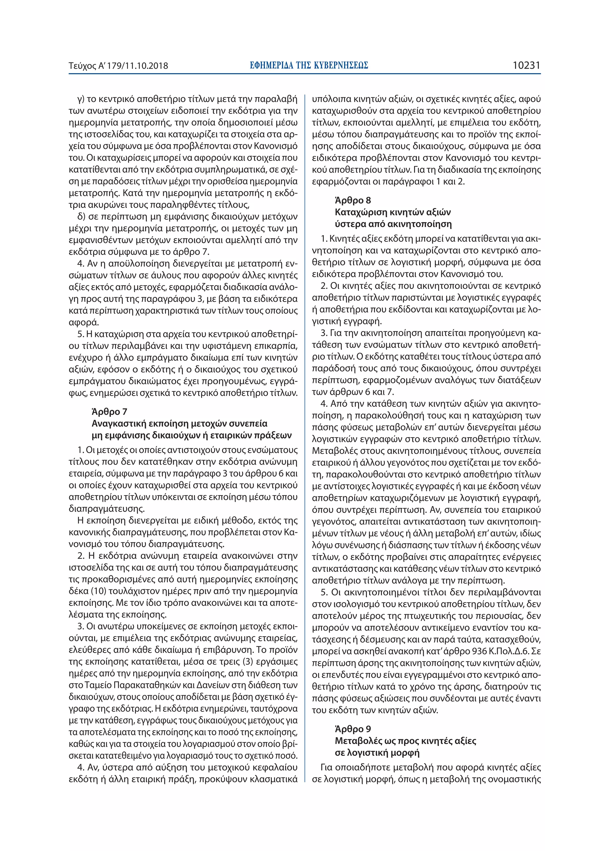 ΕΦΗΜΕΡΙ∆Α TΗΣ ΚΥΒΕΡΝΗΣΕΩΣ 10231Τεύχος Α’179/11.10.2018
γ) το κεντρικό αποθετήριο τίτλων μετά την παραλαβή
των ανωτέρω στοιχείων ειδοποιεί την εκδότρια για την
ημερομηνία μετατροπής, την οποία δημοσιοποιεί μέσω
της ιστοσελίδας του, και καταχωρίζει τα στοιχεία στα αρ-
χεία του σύμφωνα με όσα προβλέπονται στον Κανονισμό
του. Οι καταχωρίσεις μπορεί να αφορούν και στοιχεία που
κατατίθενται από την εκδότρια συμπληρωματικά, σε σχέ-
ση με παραδόσεις τίτλων μέχρι την ορισθείσα ημερομηνία
μετατροπής. Κατά την ημερομηνία μετατροπής η εκδό-
τρια ακυρώνει τους παραληφθέντες τίτλους,
δ) σε περίπτωση μη εμφάνισης δικαιούχων μετόχων
μέχρι την ημερομηνία μετατροπής, οι μετοχές των μη
εμφανισθέντων μετόχων εκποιούνται αμελλητί από την
εκδότρια σύμφωνα με το άρθρο 7.
4. Αν η αποϋλοποίηση διενεργείται με μετατροπή εν-
σώματων τίτλων σε άυλους που αφορούν άλλες κινητές
αξίες εκτός από μετοχές, εφαρμόζεται διαδικασία ανάλο-
γη προς αυτή της παραγράφου 3, με βάση τα ειδικότερα
κατά περίπτωση χαρακτηριστικά των τίτλων τους οποίους
αφορά.
5. Η καταχώριση στα αρχεία του κεντρικού αποθετηρί-
ου τίτλων περιλαμβάνει και την υφιστάμενη επικαρπία,
ενέχυρο ή άλλο εμπράγματο δικαίωμα επί των κινητών
αξιών, εφόσον ο εκδότης ή ο δικαιούχος του σχετικού
εμπράγματου δικαιώματος έχει προηγουμένως, εγγρά-
φως, ενημερώσει σχετικά το κεντρικό αποθετήριο τίτλων.
Άρθρο 7
Αναγκαστική εκποίηση μετοχών συνεπεία
μη εμφάνισης δικαιούχων ή εταιρικών πράξεων
1. Οι μετοχές οι οποίες αντιστοιχούν στους ενσώματους
τίτλους που δεν κατατέθηκαν στην εκδότρια ανώνυμη
εταιρεία, σύμφωνα με την παράγραφο 3 του άρθρου 6 και
οι οποίες έχουν καταχωρισθεί στα αρχεία του κεντρικού
αποθετηρίου τίτλων υπόκεινται σε εκποίηση μέσω τόπου
διαπραγμάτευσης.
Η εκποίηση διενεργείται με ειδική μέθοδο, εκτός της
κανονικής διαπραγμάτευσης, που προβλέπεται στον Κα-
νονισμό του τόπου διαπραγμάτευσης.
2. Η εκδότρια ανώνυμη εταιρεία ανακοινώνει στην
ιστοσελίδα της και σε αυτή του τόπου διαπραγμάτευσης
τις προκαθορισμένες από αυτή ημερομηνίες εκποίησης
δέκα (10) τουλάχιστον ημέρες πριν από την ημερομηνία
εκποίησης. Με τον ίδιο τρόπο ανακοινώνει και τα αποτε-
λέσματα της εκποίησης.
3. Οι ανωτέρω υποκείμενες σε εκποίηση μετοχές εκποι-
ούνται, με επιμέλεια της εκδότριας ανώνυμης εταιρείας,
ελεύθερες από κάθε δικαίωμα ή επιβάρυνση. Το προϊόν
της εκποίησης κατατίθεται, μέσα σε τρεις (3) εργάσιμες
ημέρες από την ημερομηνία εκποίησης, από την εκδότρια
στοΤαμείο Παρακαταθηκών και Δανείων στη διάθεση των
δικαιούχων, στους οποίους αποδίδεται με βάση σχετικό έγ-
γραφο της εκδότριας. Η εκδότρια ενημερώνει, ταυτόχρονα
με την κατάθεση, εγγράφως τους δικαιούχους μετόχους για
τα αποτελέσματα της εκποίησης και το ποσό της εκποίησης,
καθώς και για τα στοιχεία του λογαριασμού στον οποίο βρί-
σκεται κατατεθειμένο για λογαριασμό τους το σχετικό ποσό.
4. Αν, ύστερα από αύξηση του μετοχικού κεφαλαίου
εκδότη ή άλλη εταιρική πράξη, προκύψουν κλασματικά
υπόλοιπα κινητών αξιών, οι σχετικές κινητές αξίες, αφού
καταχωρισθούν στα αρχεία του κεντρικού αποθετηρίου
τίτλων, εκποιούνται αμελλητί, με επιμέλεια του εκδότη,
μέσω τόπου διαπραγμάτευσης και το προϊόν της εκποί-
ησης αποδίδεται στους δικαιούχους, σύμφωνα με όσα
ειδικότερα προβλέπονται στον Κανονισμό του κεντρι-
κού αποθετηρίου τίτλων. Για τη διαδικασία της εκποίησης
εφαρμόζονται οι παράγραφοι 1 και 2.
Άρθρο 8
Καταχώριση κινητών αξιών
ύστερα από ακινητοποίηση
1. Κινητές αξίες εκδότη μπορεί να κατατίθενται για ακι-
νητοποίηση και να καταχωρίζονται στο κεντρικό απο-
θετήριο τίτλων σε λογιστική μορφή, σύμφωνα με όσα
ειδικότερα προβλέπονται στον Κανονισμό του.
2. Οι κινητές αξίες που ακινητοποιούνται σε κεντρικό
αποθετήριο τίτλων παριστώνται με λογιστικές εγγραφές
ή αποθετήρια που εκδίδονται και καταχωρίζονται με λο-
γιστική εγγραφή.
3. Για την ακινητοποίηση απαιτείται προηγούμενη κα-
τάθεση των ενσώματων τίτλων στο κεντρικό αποθετή-
ριο τίτλων. Ο εκδότης καταθέτει τους τίτλους ύστερα από
παράδοσή τους από τους δικαιούχους, όπου συντρέχει
περίπτωση, εφαρμοζομένων αναλόγως των διατάξεων
των άρθρων 6 και 7.
4. Από την κατάθεση των κινητών αξιών για ακινητο-
ποίηση, η παρακολούθησή τους και η καταχώριση των
πάσης φύσεως μεταβολών επ’ αυτών διενεργείται μέσω
λογιστικών εγγραφών στο κεντρικό αποθετήριο τίτλων.
Μεταβολές στους ακινητοποιημένους τίτλους, συνεπεία
εταιρικού ή άλλου γεγονότος που σχετίζεται με τον εκδό-
τη, παρακολουθούνται στο κεντρικό αποθετήριο τίτλων
με αντίστοιχες λογιστικές εγγραφές ή και με έκδοση νέων
αποθετηρίων καταχωριζόμενων με λογιστική εγγραφή,
όπου συντρέχει περίπτωση. Αν, συνεπεία του εταιρικού
γεγονότος, απαιτείται αντικατάσταση των ακινητοποιη-
μένων τίτλων με νέους ή άλλη μεταβολή επ’αυτών, ιδίως
λόγω συνένωσης ή διάσπασης των τίτλων ή έκδοσης νέων
τίτλων, ο εκδότης προβαίνει στις απαραίτητες ενέργειες
αντικατάστασης και κατάθεσης νέων τίτλων στο κεντρικό
αποθετήριο τίτλων ανάλογα με την περίπτωση.
5. Οι ακινητοποιημένοι τίτλοι δεν περιλαμβάνονται
στον ισολογισμό του κεντρικού αποθετηρίου τίτλων, δεν
αποτελούν μέρος της πτωχευτικής του περιουσίας, δεν
μπορούν να αποτελέσουν αντικείμενο εναντίον του κα-
τάσχεσης ή δέσμευσης και αν παρά ταύτα, κατασχεθούν,
μπορεί να ασκηθεί ανακοπή κατ’άρθρο 936 Κ.Πολ.Δ.6. Σε
περίπτωση άρσης της ακινητοποίησης των κινητών αξιών,
οι επενδυτές που είναι εγγεγραμμένοι στο κεντρικό απο-
θετήριο τίτλων κατά το χρόνο της άρσης, διατηρούν τις
πάσης φύσεως αξιώσεις που συνδέονται με αυτές έναντι
του εκδότη των κινητών αξιών.
Άρθρο 9
Μεταβολές ως προς κινητές αξίες
σε λογιστική μορφή
Για οποιαδήποτε μεταβολή που αφορά κινητές αξίες
σε λογιστική μορφή, όπως η μεταβολή της ονομαστικής
 