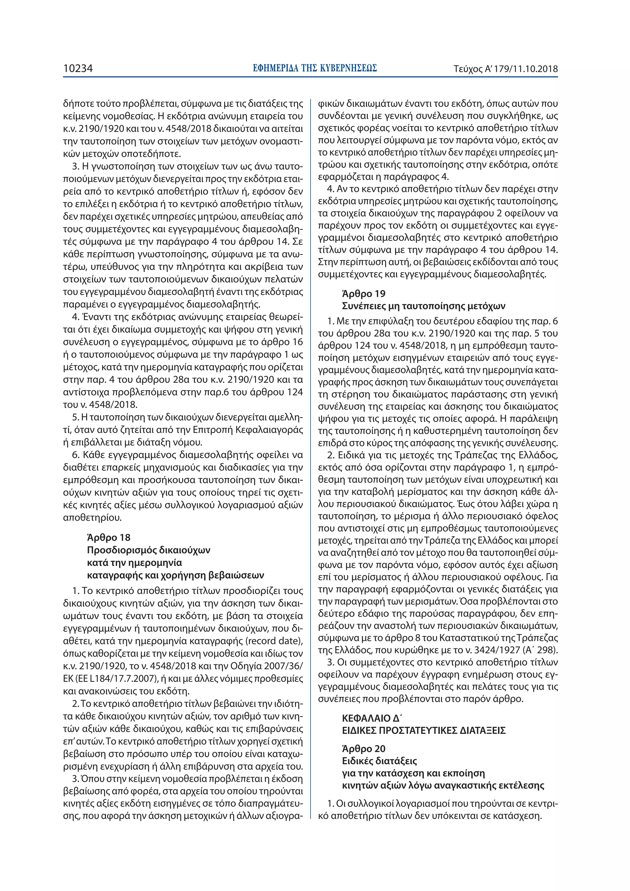 ΕΦΗΜΕΡΙ∆Α TΗΣ ΚΥΒΕΡΝΗΣΕΩΣ10234 Τεύχος Α’179/11.10.2018
δήποτε τούτο προβλέπεται, σύμφωνα με τις διατάξεις της
κείμενης νομοθεσίας. Η εκδότρια ανώνυμη εταιρεία του
κ.ν. 2190/1920 και του ν. 4548/2018 δικαιούται να αιτείται
την ταυτοποίηση των στοιχείων των μετόχων ονομαστι-
κών μετοχών οποτεδήποτε.
3. Η γνωστοποίηση των στοιχείων των ως άνω ταυτο-
ποιούμενων μετόχων διενεργείται προς την εκδότρια εται-
ρεία από το κεντρικό αποθετήριο τίτλων ή, εφόσον δεν
το επιλέξει η εκδότρια ή το κεντρικό αποθετήριο τίτλων,
δεν παρέχει σχετικές υπηρεσίες μητρώου, απευθείας από
τους συμμετέχοντες και εγγεγραμμένους διαμεσολαβη-
τές σύμφωνα με την παράγραφο 4 του άρθρου 14. Σε
κάθε περίπτωση γνωστοποίησης, σύμφωνα με τα ανω-
τέρω, υπεύθυνος για την πληρότητα και ακρίβεια των
στοιχείων των ταυτοποιούμενων δικαιούχων πελατών
του εγγεγραμμένου διαμεσολαβητή έναντι της εκδότριας
παραμένει ο εγγεγραμμένος διαμεσολαβητής.
4. Έναντι της εκδότριας ανώνυμης εταιρείας θεωρεί-
ται ότι έχει δικαίωμα συμμετοχής και ψήφου στη γενική
συνέλευση ο εγγεγραμμένος, σύμφωνα με το άρθρο 16
ή ο ταυτοποιούμενος σύμφωνα με την παράγραφο 1 ως
μέτοχος, κατά την ημερομηνία καταγραφής που ορίζεται
στην παρ. 4 του άρθρου 28α του κ.ν. 2190/1920 και τα
αντίστοιχα προβλεπόμενα στην παρ.6 του άρθρου 124
του ν. 4548/2018.
5. Η ταυτοποίηση των δικαιούχων διενεργείται αμελλη-
τί, όταν αυτό ζητείται από την Επιτροπή Κεφαλαιαγοράς
ή επιβάλλεται με διάταξη νόμου.
6. Κάθε εγγεγραμμένος διαμεσολαβητής οφείλει να
διαθέτει επαρκείς μηχανισμούς και διαδικασίες για την
εμπρόθεσμη και προσήκουσα ταυτοποίηση των δικαι-
ούχων κινητών αξιών για τους οποίους τηρεί τις σχετι-
κές κινητές αξίες μέσω συλλογικού λογαριασμού αξιών
αποθετηρίου.
Άρθρο 18
Προσδιορισμός δικαιούχων
κατά την ημερομηνία
καταγραφής και χορήγηση βεβαιώσεων
1. Το κεντρικό αποθετήριο τίτλων προσδιορίζει τους
δικαιούχους κινητών αξιών, για την άσκηση των δικαι-
ωμάτων τους έναντι του εκδότη, με βάση τα στοιχεία
εγγεγραμμένων ή ταυτοποιημένων δικαιούχων, που δι-
αθέτει, κατά την ημερομηνία καταγραφής (record date),
όπως καθορίζεται με την κείμενη νομοθεσία και ιδίως τον
κ.ν. 2190/1920, το ν. 4548/2018 και την Οδηγία 2007/36/
ΕΚ (EE L184/17.7.2007), ή και με άλλες νόμιμες προθεσμίες
και ανακοινώσεις του εκδότη.
2.Το κεντρικό αποθετήριο τίτλων βεβαιώνει την ιδιότη-
τα κάθε δικαιούχου κινητών αξιών, τον αριθμό των κινη-
τών αξιών κάθε δικαιούχου, καθώς και τις επιβαρύνσεις
επ’αυτών.Το κεντρικό αποθετήριο τίτλων χορηγεί σχετική
βεβαίωση στο πρόσωπο υπέρ του οποίου είναι καταχω-
ρισμένη ενεχυρίαση ή άλλη επιβάρυνση στα αρχεία του.
3. Όπου στην κείμενη νομοθεσία προβλέπεται η έκδοση
βεβαίωσης από φορέα, στα αρχεία του οποίου τηρούνται
κινητές αξίες εκδότη εισηγμένες σε τόπο διαπραγμάτευ-
σης, που αφορά την άσκηση μετοχικών ή άλλων αξιογρα-
φικών δικαιωμάτων έναντι του εκδότη, όπως αυτών που
συνδέονται με γενική συνέλευση που συγκλήθηκε, ως
σχετικός φορέας νοείται το κεντρικό αποθετήριο τίτλων
που λειτουργεί σύμφωνα με τον παρόντα νόμο, εκτός αν
το κεντρικό αποθετήριο τίτλων δεν παρέχει υπηρεσίες μη-
τρώου και σχετικής ταυτοποίησης στην εκδότρια, οπότε
εφαρμόζεται η παράγραφος 4.
4. Αν το κεντρικό αποθετήριο τίτλων δεν παρέχει στην
εκδότρια υπηρεσίες μητρώου και σχετικής ταυτοποίησης,
τα στοιχεία δικαιούχων της παραγράφου 2 οφείλουν να
παρέχουν προς τον εκδότη οι συμμετέχοντες και εγγε-
γραμμένοι διαμεσολαβητές στο κεντρικό αποθετήριο
τίτλων σύμφωνα με την παράγραφο 4 του άρθρου 14.
Στην περίπτωση αυτή, οι βεβαιώσεις εκδίδονται από τους
συμμετέχοντες και εγγεγραμμένους διαμεσολαβητές.
Άρθρο 19
Συνέπειες μη ταυτοποίησης μετόχων
1. Με την επιφύλαξη του δευτέρου εδαφίου της παρ. 6
του άρθρου 28α του κ.ν. 2190/1920 και της παρ. 5 του
άρθρου 124 του ν. 4548/2018, η μη εμπρόθεσμη ταυτο-
ποίηση μετόχων εισηγμένων εταιρειών από τους εγγε-
γραμμένους διαμεσολαβητές, κατά την ημερομηνία κατα-
γραφής προς άσκηση των δικαιωμάτων τους συνεπάγεται
τη στέρηση του δικαιώματος παράστασης στη γενική
συνέλευση της εταιρείας και άσκησης του δικαιώματος
ψήφου για τις μετοχές τις οποίες αφορά. Η παράλειψη
της ταυτοποίησης ή η καθυστερημένη ταυτοποίηση δεν
επιδρά στο κύρος της απόφασης της γενικής συνέλευσης.
2. Ειδικά για τις μετοχές της Τράπεζας της Ελλάδος,
εκτός από όσα ορίζονται στην παράγραφο 1, η εμπρό-
θεσμη ταυτοποίηση των μετόχων είναι υποχρεωτική και
για την καταβολή μερίσματος και την άσκηση κάθε άλ-
λου περιουσιακού δικαιώματος. Έως ότου λάβει χώρα η
ταυτοποίηση, το μέρισμα ή άλλο περιουσιακό όφελος
που αντιστοιχεί στις μη εμπροθέσμως ταυτοποιούμενες
μετοχές, τηρείται από τηνΤράπεζα της Ελλάδος και μπορεί
να αναζητηθεί από τον μέτοχο που θα ταυτοποιηθεί σύμ-
φωνα με τον παρόντα νόμο, εφόσον αυτός έχει αξίωση
επί του μερίσματος ή άλλου περιουσιακού οφέλους. Για
την παραγραφή εφαρμόζονται οι γενικές διατάξεις για
την παραγραφή των μερισμάτων. Όσα προβλέπονται στο
δεύτερο εδάφιο της παρούσας παραγράφου, δεν επη-
ρεάζουν την αναστολή των περιουσιακών δικαιωμάτων,
σύμφωνα με το άρθρο 8 του Καταστατικού τηςΤράπεζας
της Ελλάδος, που κυρώθηκε με το ν. 3424/1927 (Α΄ 298).
3. Οι συμμετέχοντες στο κεντρικό αποθετήριο τίτλων
οφείλουν να παρέχουν έγγραφη ενημέρωση στους εγ-
γεγραμμένους διαμεσολαβητές και πελάτες τους για τις
συνέπειες που προβλέπονται στο παρόν άρθρο.
ΚΕΦΑΛΑΙΟ Δ΄
ΕΙΔΙΚΕΣ ΠΡΟΣΤΑΤΕΥΤΙΚΕΣ ΔΙΑΤΑΞΕΙΣ
Άρθρο 20
Ειδικές διατάξεις
για την κατάσχεση και εκποίηση
κινητών αξιών λόγω αναγκαστικής εκτέλεσης
1. Οι συλλογικοί λογαριασμοί που τηρούνται σε κεντρι-
κό αποθετήριο τίτλων δεν υπόκεινται σε κατάσχεση.
 