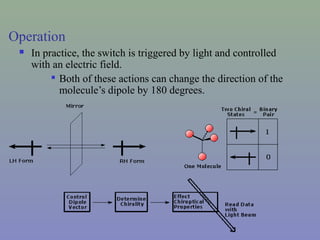 Operation
 In practice, the switch is triggered by light and controlled
with an electric field.

Both of these actions can change the direction of the
molecule’s dipole by 180 degrees.
 