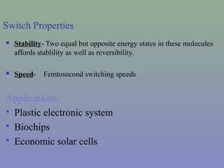 Switch Properties
 Stability- Two equal but opposite energy states in these molecules
affords stablility as well as reversibility.
 Speed- Femtosecond switching speeds
Applications
 Plastic electronic system
 Biochips
 Economic solar cells
 