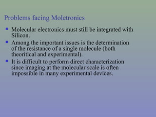 Problems facing Moletronics
 Molecular electronics must still be integrated with
Silicon.
 Among the important issues is the determination
of the resistance of a single molecule (both
theoritical and experimental).
 It is difficult to perform direct characterization
since imaging at the molecular scale is often
impossible in many experimental devices.
 