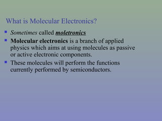 What is Molecular Electronics?
 Sometimes called moletronics
 Molecular electronics is a branch of applied
physics which aims at using molecules as passive
or active electronic components.
 These molecules will perform the functions
currently performed by semiconductors.
 