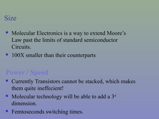 Size
 Molecular Electronics is a way to extend Moore’s
Law past the limits of standard semiconductor
Circuits.
 100X smaller than their counterparts
Power / Speed
 Currently Transistors cannot be stacked, which makes
them quite ineffecient!
 Molecular technology will be able to add a 3rd
dimension.
 Femtoseconds switching times.
 