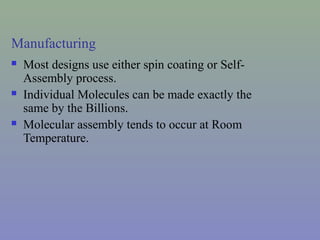 Manufacturing
 Most designs use either spin coating or Self-
Assembly process.
 Individual Molecules can be made exactly the
same by the Billions.
 Molecular assembly tends to occur at Room
Temperature.
 