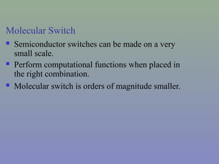 Molecular Switch
 Semiconductor switches can be made on a very
small scale.
 Perform computational functions when placed in
the right combination.
 Molecular switch is orders of magnitude smaller.
 