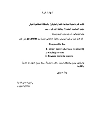 خبرة شهادة
االولى الصناعية بالمنطقة والجلوكوز النشا لصناعة طيبة شركة تشهد
مصر . الشرقية محافظة / الجديدة الصالحية مدينة
مجاهد السيد محمد أشرف /الكيميائى بان
الماء معالجة كيميائى بوظيفة لدينا عمل قدمن الفترة فى52/7/5105االن حتى
Responsible for
1- Steam boiler (chemical treatment)
2- Cooling system
3- Reverse osmosis system
المهارات جميع ويملك الحسنة والقدوة العالية باالخالق يتمتع والمذكورالعملية
والنظرية
الموفق وهللا
االدارة مجلس رئيس
الغرورى م/هشام
