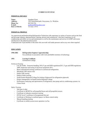 CURRICULUM VITAE
PERSONAL DETAILS
Name: Jonathan Flynn
Address: 199 Charlesland park, Greystones, Co. Wicklow.
Phone No: 0871201756
E-mail: jonflynn2007@yahoo.com
Date of Birth: 16 June 1974
PERSONAL PROFILE
An experienced and hardworking Refrigeration Technician with experience in variety of sectors such as the food
and beverage industry, pharmaceutical, catering, process and commercial. I also have experience in air
conditioning and chiller service and maintenance as well as the maintenance and service of cGMP cold rooms
and freezers in the pharmaceutical sector.
A dedicated and loyal member of the team who can work well under pressure and on my own when required.
EDUCATION
1996-2001 Refrigeration Engineer Apprenticeship
Fas certificate in association with Cork and Dublin institutes of technology.
1991 Leaving Certificate
Gormanston College
Technical Training
· City & Guilds: Ammonia handling 2010, F gas and ODS regulations2011, F gas and ODS regulations
2009, Inspection and testing of electrical equipment 2011.
· Bitzer international training certificate in commercial refrigeration.
· Mitsubishi VRF and mr slim
· Daikin VRV taining
· Daikin Chiller training
· South Eastern Regional College for joining of pipework for refrigeration pipework
· Project management via South Eastern Regional College
· Performance analysing and optimisation of refrigeration, heat pump and air conditioning systems via
Clima Check
Safety Training:
· Safe pass in date
· Certificate in MEWP for self-propelled boom and self-propelled scissors
· Certificate in Asbestos awareness training
· FETAC level 5 certificate in Occupational first aid
· Certificate in Working in confined spaces via Shore control safety
· Manual handling training
· Certificate in mobile access tower operation via Fas.
 
