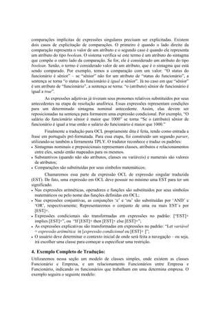 comparações implícitas de expressões singulares precisam ser explicitadas. Existem
dois casos de explicitação de comparações. O primeiro é quando o lado direito da
comparação representa o valor de um atributo e o segundo caso é quando ele representa
um atributo do tipo boolean. O sistema verifica se este termo é um atributo do sintagma
que compõe o outro lado da comparação. Se for, ele é considerado um atributo do tipo
boolean. Senão, o termo é considerado valor de um atributo, que é o sintagma que está
sendo comparado. Por exemplo, temos a comparação com um valor: “O status do
funcionário é sênior” – se “sênior” não for um atributo de “status do funcionário”, a
sentença se torna “o status do funcionário é igual a sênior”. Já no caso em que “sênior”
é um atributo de “funcionário”, a sentença se torna: “o (atributo) sênior de funcionário é
igual a true”.
As expressões adjetivas já tiveram seus pronomes relativos substituídos por seus
antecedentes na etapa de resolução anafórica. Essas expressões representam condições
para um determinado sintagma nominal antecedente. Assim, elas devem ser
reposicionadas na sentença para formarem uma expressão condicional. Por exemplo, “O
salário do funcionário sênior é maior que 1000” se torna “Se o (atributo) sênior de
funcionário é igual a true então o salário do funcionário é maior que 1000.”
Finalmente a tradução para OCL propriamente dita é feita, tendo como entrada a
frase em português pré-formatada. Para essa etapa, foi construído um segundo parser,
utilizando-se também a ferramenta TPLY. O tradutor reconhece e traduz os padrões:
• Sintagmas nominais e preposicionais representam classes, atributos e relacionamentos
entre eles, sendo então mapeados para os mesmos.
• Substantivos (quando não são atributos, classes ou variáveis) e numerais são valores
de atributos;
• Comparações são substituídas por seus símbolos matemáticos;
Chamaremos essa parte da expressão OCL de expressão singular traduzida
(EST). De fato, uma expressão em OCL deve possuir no mínimo uma EST para ter um
significado.
• Nas expressões aritméticas, operadores e funções são substituídos por seus símbolos
matemáticos ou pelo nome das funções definidas em OCL;
• Nas expressões conjuntivas, as conjunções ‘e’ e ‘ou’ são substituídas por ‘AND’ e
‘OR’, respectivamente; Representaremos o conjunto de uma ou mais EST´s por
[EST]+.
• Expressões condicionais são transformadas em expressões no padrão: [“EST]+
implies [EST]+”, ou “If [EST]+ then [EST]+ else [EST]+”;
• As expressões explicativas são transformadas em expressões no padrão: “Let variável
= expressão aritmética in [expressão condicional ou [EST]+ ]”;
• O usuário deve determinar o contexto inicial de onde será feita a navegação – ou seja,
irá escolher uma classe para começar a especificar uma restrição.
4. Exemplo Completo de Tradução:
Utilizaremos nessa seção um modelo de classes simples, onde existem as classes
Funcionário e Empresa, e um relacionamento Funcionários entre Empresa e
Funcionário, indicando os funcionários que trabalham em uma determina empresa. O
exemplo seguira o seguinte modelo:
 