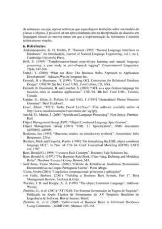 de sentenças, ou seja, apenas sentenças que especifiquem restrições sobre um modelo de
classes e objetos, é possível ter um aproveitamento alto na interpretação do discurso em
linguagem natural ao mesmo tempo em que a implementação da ferramenta é mantida
relativamente simples.
6. Referências:
Androutsopoulos, G. D. Ritchie, P. Thanisch (1995) “Natural Language Interfaces to
Databases” An Introduction, Journal of Natural Language Engineering, vol.1, no.1,
Cambridge University Press.
Brill, E. (1995) “Transformation-based error-driven learning and natural language
processing: a case study in part-of-speech tagging”. Computational Linguistics,
21(4), 543-566.
Date,C. J. (2000) “What not How: The Business Rules Approach to Application
Development”. Addison-Wesley longman Inc.
Demuth, B. e Hussmann, H. (1999) “Using OCL Constraints for Relational Database
Design”. UML'99 2nd Intl. Conf. UML, Fort Collins, CO, USA.
Demuth, B. Hussmann, H. and Loecher, S. (2001) “OCL as a specification language for
business rules in database applications”. UML'01, 4th Intl. Conf UML, Toronto,
Canada.
Gazdar, G., Klein, E. Pullum, G. and SAG, I. (1985) “Generalized Phrase Structure
Grammar”. Basil Blackwell.
Graef, Albert. “TPLY: Turbo Pascal Lex/Yacc”. Free software available online at
http://www.musikwissenschaft.uni-mainz.de/~ag/tply.
Jurafsk, D., Martin, J. (2000) “Speech and Language Processing”. New Jersey, Prentice-
Hall.
Object Management Group (1997) “Object Constraint Language Specification”.
Object Management Group (1997) “UML 1.1 Specification”, OMG documents
ad970802–ad0809.
Renkema, Jan. (1993) “Discourse studies: an introductory textbook”. Amsterdam: John
Benjamins. 224 p.
Richters, Mark and Gogolla, Martin. (1998) “On formalizing the UML object constraint
language OCL”. In Proc. of 17th Int. Conf. Conceptual Modeling (ER'98). LNCS
vol. 1507.
Ross, Ronald G. (1998) “Business Rule Concepts”. Business Rule Solutions Inc.
Ross, Ronald G. (1997) “The Business Rule Book: Classifying, Defining and Modeling
Rules”. Database Research Group, Boston, MA.
Sant’Anna, Victor Martins. (2000) “Cálculo de Referências Anafóricas Pronominais
Demonstrativas na Língua Portuguesa Escrita”. Porto Alegre.
Vieira, Strube (2001) “Lingüística computacional: princípios e aplicações”
von Halle, Barbara. (2001) “Building a Business Rule System, Part 1”. Data
Management Review, Faulkner & Gray.
Warmer, J. B. and Kleppe, A. G. (1999) “The object Constraint Language”. Addison-
Wesley.
Zimbrão, G., et al. (2001) “ATENAS: Um Sistema Gerenciador de Regras de Negócio”,
Publicado na Seção Técnica de Ferramentas do XV Simpósio Brasileiro de
Engenharia de Software, Rio de Janeiro, Brasil.
Zimbrão, G., et al. (2003) “Enforcement of Business Rules in Relational Databases
Using Constraints”. SBBD 2003, Manaus: 129-141.
 
