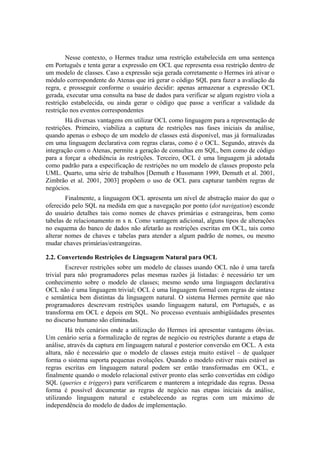 Nesse contexto, o Hermes traduz uma restrição estabelecida em uma sentença
em Português e tenta gerar a expressão em OCL que representa essa restrição dentro de
um modelo de classes. Caso a expressão seja gerada corretamente o Hermes irá ativar o
módulo correspondente do Atenas que irá gerar o código SQL para fazer a avaliação da
regra, e prosseguir conforme o usuário decidir: apenas armazenar a expressão OCL
gerada, executar uma consulta na base de dados para verificar se algum registro viola a
restrição estabelecida, ou ainda gerar o código que passe a verificar a validade da
restrição nos eventos correspondentes
Há diversas vantagens em utilizar OCL como linguagem para a representação de
restrições. Primeiro, viabiliza a captura de restrições nas fases iniciais da análise,
quando apenas o esboço de um modelo de classes está disponível, mas já formalizadas
em uma linguagem declarativa com regras claras, como é o OCL. Segundo, através da
integração com o Atenas, permite a geração de consultas em SQL, bem como de código
para a forçar a obediência às restrições. Terceiro, OCL é uma linguagem já adotada
como padrão para a especificação de restrições no um modelo de classes proposto pela
UML. Quarto, uma série de trabalhos [Demuth e Hussmann 1999, Demuth et al. 2001,
Zimbrão et al. 2001, 2003] propõem o uso de OCL para capturar também regras de
negócios.
Finalmente, a linguagem OCL apresenta um nível de abstração maior do que o
oferecido pelo SQL na medida em que a navegação por ponto (dot navigation) esconde
do usuário detalhes tais como nomes de chaves primárias e estrangeiras, bem como
tabelas de relacionamento m x n. Como vantagem adicional, alguns tipos de alterações
no esquema do banco de dados não afetarão as restrições escritas em OCL, tais como
alterar nomes de chaves e tabelas para atender a algum padrão de nomes, ou mesmo
mudar chaves primárias/estrangeiras.
2.2. Convertendo Restrições de Linguagem Natural para OCL
Escrever restrições sobre um modelo de classes usando OCL não é uma tarefa
trivial para não programadores pelas mesmas razões já listadas: é necessário ter um
conhecimento sobre o modelo de classes; mesmo sendo uma linguagem declarativa
OCL não é uma linguagem trivial; OCL é uma linguagem formal com regras de sintaxe
e semântica bem distintas da linguagem natural. O sistema Hermes permite que não
programadores descrevam restrições usando linguagem natural, em Português, e as
transforma em OCL e depois em SQL. No processo eventuais ambigüidades presentes
no discurso humano são eliminadas.
Há três cenários onde a utilização do Hermes irá apresentar vantagens óbvias.
Um cenário seria a formalização de regras de negócio ou restrições durante a etapa de
análise, através da captura em linguagem natural e posterior conversão em OCL. A esta
altura, não é necessário que o modelo de classes esteja muito estável – de qualquer
forma o sistema suporta pequenas evoluções. Quando o modelo estiver mais estável as
regras escritas em linguagem natural podem ser então transformadas em OCL, e
finalmente quando o modelo relacional estiver pronto elas serão convertidas em código
SQL (queries e triggers) para verificarem e manterem a integridade das regras. Dessa
forma é possível documentar as regras de negócio nas etapas iniciais da análise,
utilizando linguagem natural e estabelecendo as regras com um máximo de
independência do modelo de dados de implementação.
 