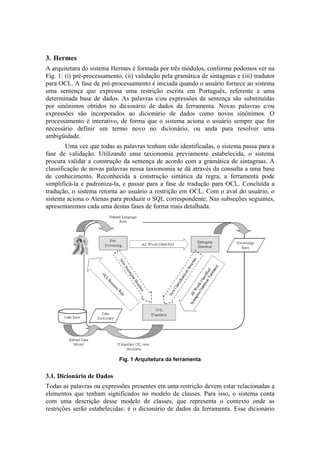3. Hermes
A arquitetura do sistema Hermes é formada por três módulos, conforme podemos ver na
: (i) pré-processamento, (ii) validação pela gramática de sintagmas e (iii) tradutor
para OCL. A fase de pré-processamento é iniciada quando o usuário fornece ao sistema
uma sentença que expressa uma restrição escrita em Português, referente a uma
determinada base de dados. As palavras e/ou expressões da sentença são substituídas
por sinônimos obtidos no dicionário de dados da ferramenta. Novas palavras e/ou
expressões são incorporados ao dicionário de dados como novos sinônimos. O
processamento é interativo, de forma que o sistema aciona o usuário sempre que for
necessário definir um termo novo no dicionário, ou anda para resolver uma
ambigüidade.
Fig. 1
Uma vez que todas as palavras tenham sido identificadas, o sistema passa para a
fase de validação. Utilizando uma taxionomia previamente estabelecida, o sistema
procura validar a construção da sentença de acordo com a gramática de sintagmas. A
classificação de novas palavras nessa taxionomia se dá através da consulta a uma base
de conhecimento. Reconhecida a construção sintática da regra, a ferramenta pode
simplificá-la e padroniza-la, e passar para a fase de tradução para OCL. Concluída a
tradução, o sistema retorna ao usuário a restrição em OCL. Com o aval do usuário, o
sistema aciona o Atenas para produzir o SQL correspondente. Nas subseções seguintes,
apresentaremos cada uma destas fases de forma mais detalhada.
Fig. 1 Arquitetura da ferramenta
3.1. Dicionário de Dados
Todas as palavras ou expressões presentes em uma restrição devem estar relacionadas a
elementos que tenham significados no modelo de classes. Para isso, o sistema conta
com uma descrição desse modelo de classes, que representa o contexto onde as
restrições serão estabelecidas: é o dicionário de dados da ferramenta. Esse dicionário
 