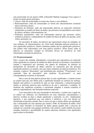 será armazenado em um arquivo XML (eXtensible Markup Language). Esse arquivo é
divido em quatro partes principais:
• Classes: onde são armazenadas os nomes das classes e seus atributos;
• Relacionamentos: onde são armazenados os nomes dos relacionamentos existentes
entre as diversas classes;
• Sinônimos do Domínio: onde são armazenados palavras ou expressões referentes
estritamente ao modelo do banco de dados, que possuem correspondência com nomes
de classes, atributos, relacionamentos, etc;
• Sinônimos permanentes: onde são armazenadas palavras que possuem valores
semânticos próprios e independentes do modelo do banco de dados em questão, como
verbos, pronomes, etc.
No dicionário de dados, há palavras que representam nomes de entidades, de
seus atributos, de relacionamentos, etc. Estas serão chamadas palavras primitivas ou
com significados primitivos. Outros sinônimos podem não ter significados primitivos,
mas podem estar relacionados com uma palavra primitiva. Dessa forma, todas as
palavras ou expressões contidas no dicionário devem ser primitivas ou estar
relacionadas com palavras primitivas.
3.2. Pré-processamento
Para o sucesso das camadas subseqüentes é necessário que cada palavra ou expressão
tenha significado no contexto do modelo de dados descrito no dicionário. Esta primeira
camada é responsável por encontrar, nos grupos de sinônimos do domínio ou
permanentes do dicionário de dados, palavras ou expressões que não possuam
significado primitivo no modelo, mas que sejam sinônimos de palavras primitivas. Por
exemplo, a palavra “funcionário” será substituída pelo sinônimo “TFuncionario” ou a
expressão “data de aniversário” pelo sinônimo “dt_aniversario”, se essas
correspondências existirem no dicionário.
Para o caso de uma palavra possuir dois ou mais significados, o sistema recorre
ao usuário para que este defina qual o significado desejado no contexto da sentença.
Quando uma palavra é a primeira de uma ou mais expressões, o pré-processamento
analisa as próximas palavras para certificar-se de que a expressão é completa. Se
nenhuma das seqüências existentes é encontrada completa o sistema considera as
palavras separadamente, não formando nenhuma expressão.
Caso uma palavra não seja encontrada no dicionário, o usuário tem a opção de:
(i) indicar um sinônimo; (ii) transformá-la em uma expressão, concatenando-a a
palavras vizinhas na frase e dando significado a expressão; ou (iii) simplesmente
ignorá-la, o que significará que esta palavra é primitiva e por isso deverá ser
classificada na próxima camada. Para os casos em que o usuário define um significado,
este é armazenado em uma estrutura que simula o XML do dicionário de dados. Estes
valores serão inseridos no dicionário de dados apenas quando todo o processo de
tradução for concluído sem qualquer problema. Este artifício, usado também em outras
camadas, minimiza a possibilidade do usuário adicionar sinônimos com significados
equivocados no dicionário.
 