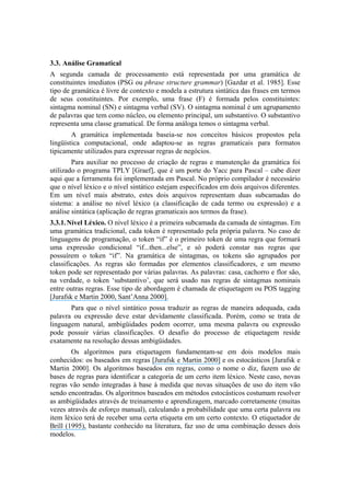 3.3. Análise Gramatical
A segunda camada de processamento está representada por uma gramática de
constituintes imediatos (PSG ou phrase structure grammar) [Gazdar et al. 1985]. Esse
tipo de gramática é livre de contexto e modela a estrutura sintática das frases em termos
de seus constituintes. Por exemplo, uma frase (F) é formada pelos constituintes:
sintagma nominal (SN) e sintagma verbal (SV). O sintagma nominal é um agrupamento
de palavras que tem como núcleo, ou elemento principal, um substantivo. O substantivo
representa uma classe gramatical. De forma análoga temos o sintagma verbal.
A gramática implementada baseia-se nos conceitos básicos propostos pela
lingüística computacional, onde adaptou-se as regras gramaticais para formatos
tipicamente utilizados para expressar regras de negócios.
Para auxiliar no processo de criação de regras e manutenção da gramática foi
utilizado o programa TPLY [Graef], que é um porte do Yacc para Pascal – cabe dizer
aqui que a ferramenta foi implementada em Pascal. No próprio compilador é necessário
que o nível léxico e o nível sintático estejam especificados em dois arquivos diferentes.
Em um nível mais abstrato, estes dois arquivos representam duas subcamadas do
sistema: a análise no nível léxico (a classificação de cada termo ou expressão) e a
análise sintática (aplicação de regras gramaticais aos termos da frase).
3.3.1.Nível Léxico. O nível léxico é a primeira subcamada da camada de sintagmas. Em
uma gramática tradicional, cada token é representado pela própria palavra. No caso de
linguagens de programação, o token “if” é o primeiro token de uma regra que formará
uma expressão condicional “if...then...else”, e só poderá constar nas regras que
possuírem o token “if”. Na gramática de sintagmas, os tokens são agrupados por
classificações. As regras são formadas por elementos classificadores, e um mesmo
token pode ser representado por várias palavras. As palavras: casa, cachorro e flor são,
na verdade, o token ‘substantivo’, que será usado nas regras de sintagmas nominais
entre outras regras. Esse tipo de abordagem é chamada de etiquetagem ou POS tagging
[Jurafsk e Martin 2000, Sant’Anna 2000].
Para que o nível sintático possa traduzir as regras de maneira adequada, cada
palavra ou expressão deve estar devidamente classificada. Porém, como se trata de
linguagem natural, ambigüidades podem ocorrer, uma mesma palavra ou expressão
pode possuir várias classificações. O desafio do processo de etiquetagem reside
exatamente na resolução dessas ambigüidades.
Os algoritmos para etiquetagem fundamentam-se em dois modelos mais
conhecidos: os baseados em regras [Jurafsk e Martin 2000] e os estocásticos [Jurafsk e
Martin 2000]. Os algoritmos baseados em regras, como o nome o diz, fazem uso de
bases de regras para identificar a categoria de um certo item léxico. Neste caso, novas
regras vão sendo integradas à base à medida que novas situações de uso do item vão
sendo encontradas. Os algoritmos baseados em métodos estocásticos costumam resolver
as ambigüidades através de treinamento e aprendizagem, marcado corretamente (muitas
vezes através de esforço manual), calculando a probabilidade que uma certa palavra ou
item léxico terá de receber uma certa etiqueta em um certo contexto. O etiquetador de
Brill (1995), bastante conhecido na literatura, faz uso de uma combinação desses dois
modelos.
 